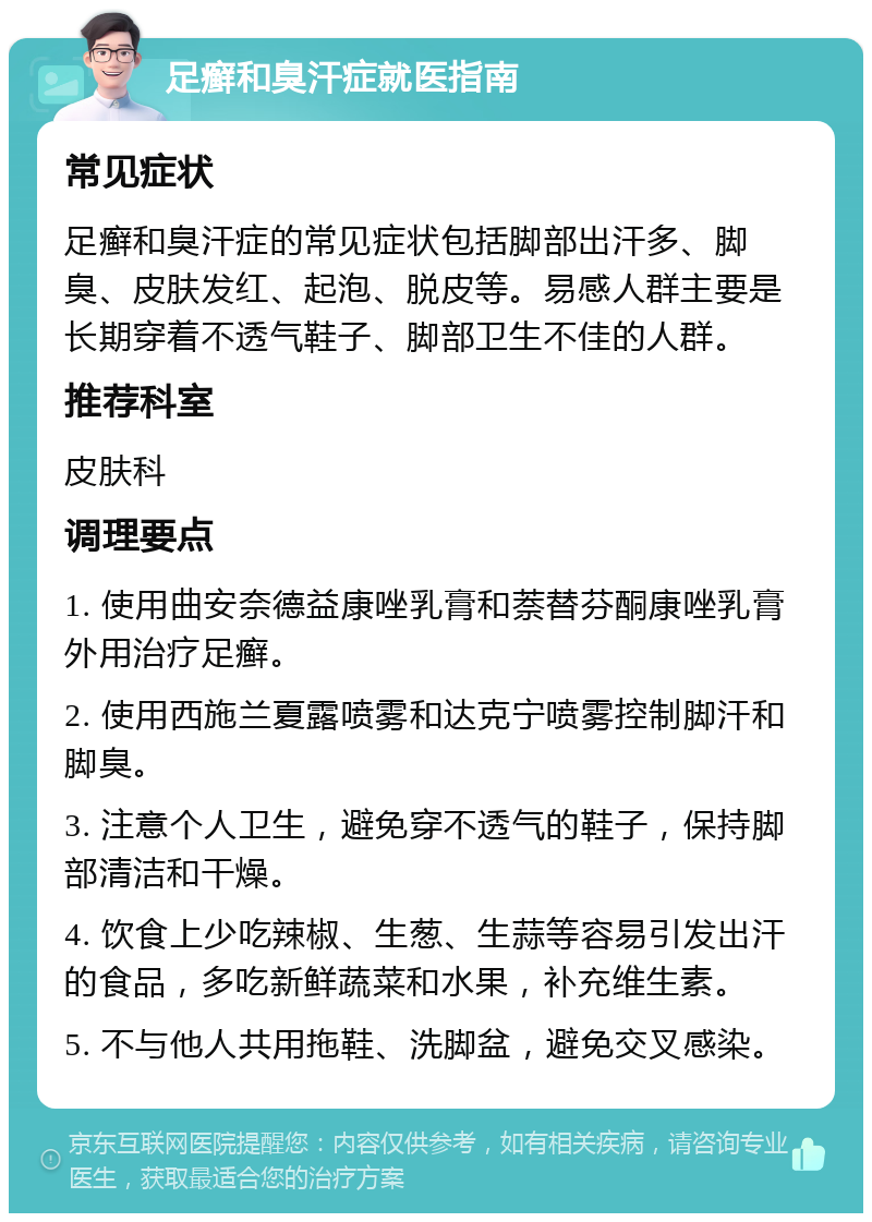 足癣和臭汗症就医指南 常见症状 足癣和臭汗症的常见症状包括脚部出汗多、脚臭、皮肤发红、起泡、脱皮等。易感人群主要是长期穿着不透气鞋子、脚部卫生不佳的人群。 推荐科室 皮肤科 调理要点 1. 使用曲安奈德益康唑乳膏和萘替芬酮康唑乳膏外用治疗足癣。 2. 使用西施兰夏露喷雾和达克宁喷雾控制脚汗和脚臭。 3. 注意个人卫生，避免穿不透气的鞋子，保持脚部清洁和干燥。 4. 饮食上少吃辣椒、生葱、生蒜等容易引发出汗的食品，多吃新鲜蔬菜和水果，补充维生素。 5. 不与他人共用拖鞋、洗脚盆，避免交叉感染。