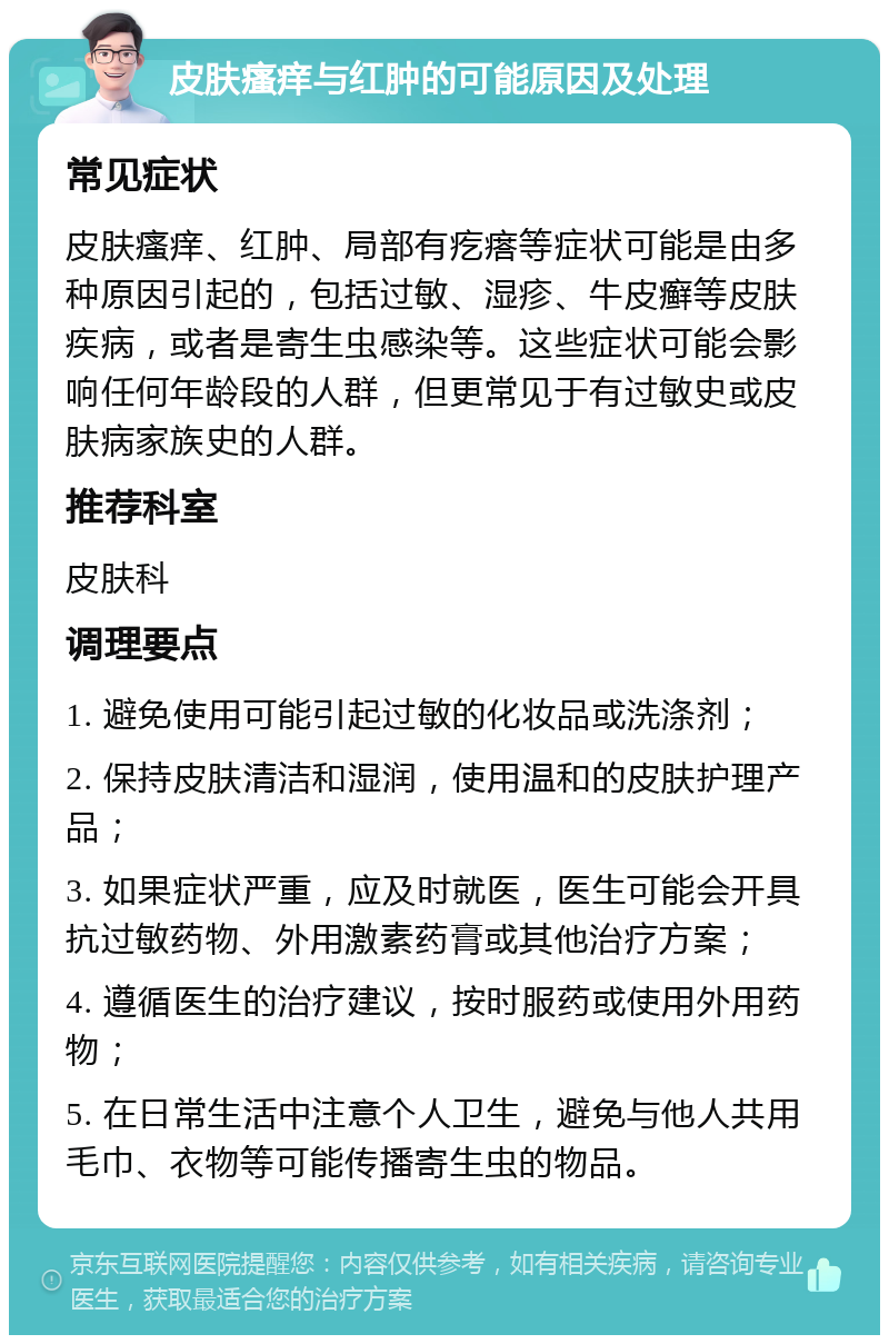 皮肤瘙痒与红肿的可能原因及处理 常见症状 皮肤瘙痒、红肿、局部有疙瘩等症状可能是由多种原因引起的，包括过敏、湿疹、牛皮癣等皮肤疾病，或者是寄生虫感染等。这些症状可能会影响任何年龄段的人群，但更常见于有过敏史或皮肤病家族史的人群。 推荐科室 皮肤科 调理要点 1. 避免使用可能引起过敏的化妆品或洗涤剂； 2. 保持皮肤清洁和湿润，使用温和的皮肤护理产品； 3. 如果症状严重，应及时就医，医生可能会开具抗过敏药物、外用激素药膏或其他治疗方案； 4. 遵循医生的治疗建议，按时服药或使用外用药物； 5. 在日常生活中注意个人卫生，避免与他人共用毛巾、衣物等可能传播寄生虫的物品。