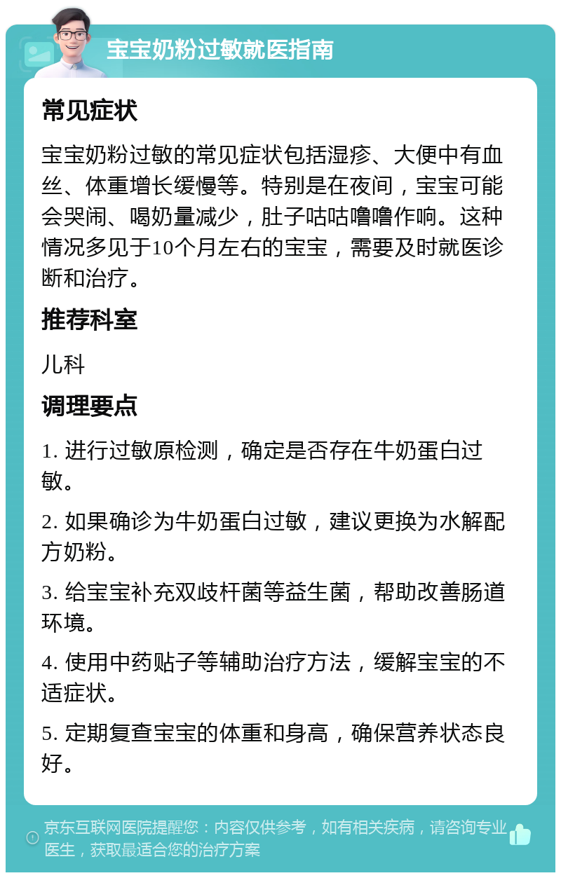 宝宝奶粉过敏就医指南 常见症状 宝宝奶粉过敏的常见症状包括湿疹、大便中有血丝、体重增长缓慢等。特别是在夜间，宝宝可能会哭闹、喝奶量减少，肚子咕咕噜噜作响。这种情况多见于10个月左右的宝宝，需要及时就医诊断和治疗。 推荐科室 儿科 调理要点 1. 进行过敏原检测，确定是否存在牛奶蛋白过敏。 2. 如果确诊为牛奶蛋白过敏，建议更换为水解配方奶粉。 3. 给宝宝补充双歧杆菌等益生菌，帮助改善肠道环境。 4. 使用中药贴子等辅助治疗方法，缓解宝宝的不适症状。 5. 定期复查宝宝的体重和身高，确保营养状态良好。