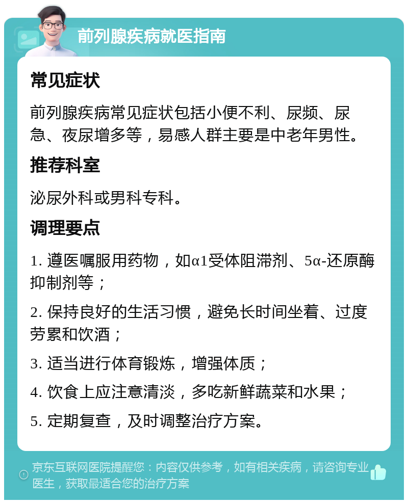 前列腺疾病就医指南 常见症状 前列腺疾病常见症状包括小便不利、尿频、尿急、夜尿增多等，易感人群主要是中老年男性。 推荐科室 泌尿外科或男科专科。 调理要点 1. 遵医嘱服用药物，如α1受体阻滞剂、5α-还原酶抑制剂等； 2. 保持良好的生活习惯，避免长时间坐着、过度劳累和饮酒； 3. 适当进行体育锻炼，增强体质； 4. 饮食上应注意清淡，多吃新鲜蔬菜和水果； 5. 定期复查，及时调整治疗方案。