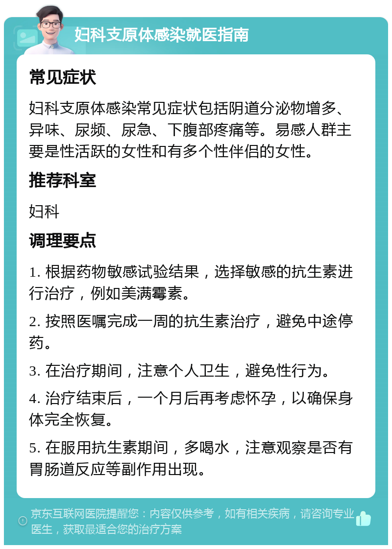 妇科支原体感染就医指南 常见症状 妇科支原体感染常见症状包括阴道分泌物增多、异味、尿频、尿急、下腹部疼痛等。易感人群主要是性活跃的女性和有多个性伴侣的女性。 推荐科室 妇科 调理要点 1. 根据药物敏感试验结果，选择敏感的抗生素进行治疗，例如美满霉素。 2. 按照医嘱完成一周的抗生素治疗，避免中途停药。 3. 在治疗期间，注意个人卫生，避免性行为。 4. 治疗结束后，一个月后再考虑怀孕，以确保身体完全恢复。 5. 在服用抗生素期间，多喝水，注意观察是否有胃肠道反应等副作用出现。