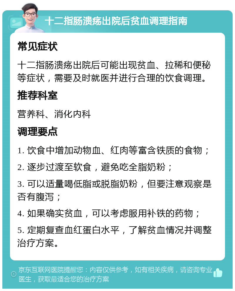 十二指肠溃疡出院后贫血调理指南 常见症状 十二指肠溃疡出院后可能出现贫血、拉稀和便秘等症状，需要及时就医并进行合理的饮食调理。 推荐科室 营养科、消化内科 调理要点 1. 饮食中增加动物血、红肉等富含铁质的食物； 2. 逐步过渡至软食，避免吃全脂奶粉； 3. 可以适量喝低脂或脱脂奶粉，但要注意观察是否有腹泻； 4. 如果确实贫血，可以考虑服用补铁的药物； 5. 定期复查血红蛋白水平，了解贫血情况并调整治疗方案。