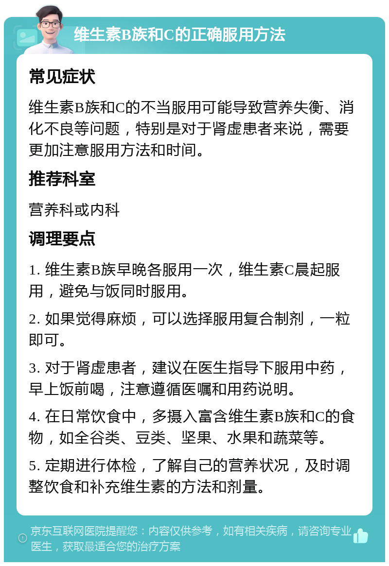 维生素B族和C的正确服用方法 常见症状 维生素B族和C的不当服用可能导致营养失衡、消化不良等问题，特别是对于肾虚患者来说，需要更加注意服用方法和时间。 推荐科室 营养科或内科 调理要点 1. 维生素B族早晚各服用一次，维生素C晨起服用，避免与饭同时服用。 2. 如果觉得麻烦，可以选择服用复合制剂，一粒即可。 3. 对于肾虚患者，建议在医生指导下服用中药，早上饭前喝，注意遵循医嘱和用药说明。 4. 在日常饮食中，多摄入富含维生素B族和C的食物，如全谷类、豆类、坚果、水果和蔬菜等。 5. 定期进行体检，了解自己的营养状况，及时调整饮食和补充维生素的方法和剂量。