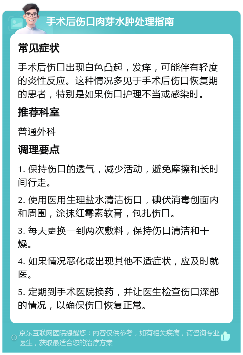 手术后伤口肉芽水肿处理指南 常见症状 手术后伤口出现白色凸起，发痒，可能伴有轻度的炎性反应。这种情况多见于手术后伤口恢复期的患者，特别是如果伤口护理不当或感染时。 推荐科室 普通外科 调理要点 1. 保持伤口的透气，减少活动，避免摩擦和长时间行走。 2. 使用医用生理盐水清洁伤口，碘伏消毒创面内和周围，涂抹红霉素软膏，包扎伤口。 3. 每天更换一到两次敷料，保持伤口清洁和干燥。 4. 如果情况恶化或出现其他不适症状，应及时就医。 5. 定期到手术医院换药，并让医生检查伤口深部的情况，以确保伤口恢复正常。