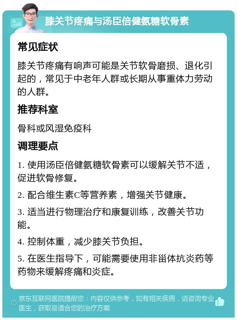 膝关节疼痛与汤臣倍健氨糖软骨素 常见症状 膝关节疼痛有响声可能是关节软骨磨损、退化引起的，常见于中老年人群或长期从事重体力劳动的人群。 推荐科室 骨科或风湿免疫科 调理要点 1. 使用汤臣倍健氨糖软骨素可以缓解关节不适，促进软骨修复。 2. 配合维生素C等营养素，增强关节健康。 3. 适当进行物理治疗和康复训练，改善关节功能。 4. 控制体重，减少膝关节负担。 5. 在医生指导下，可能需要使用非甾体抗炎药等药物来缓解疼痛和炎症。