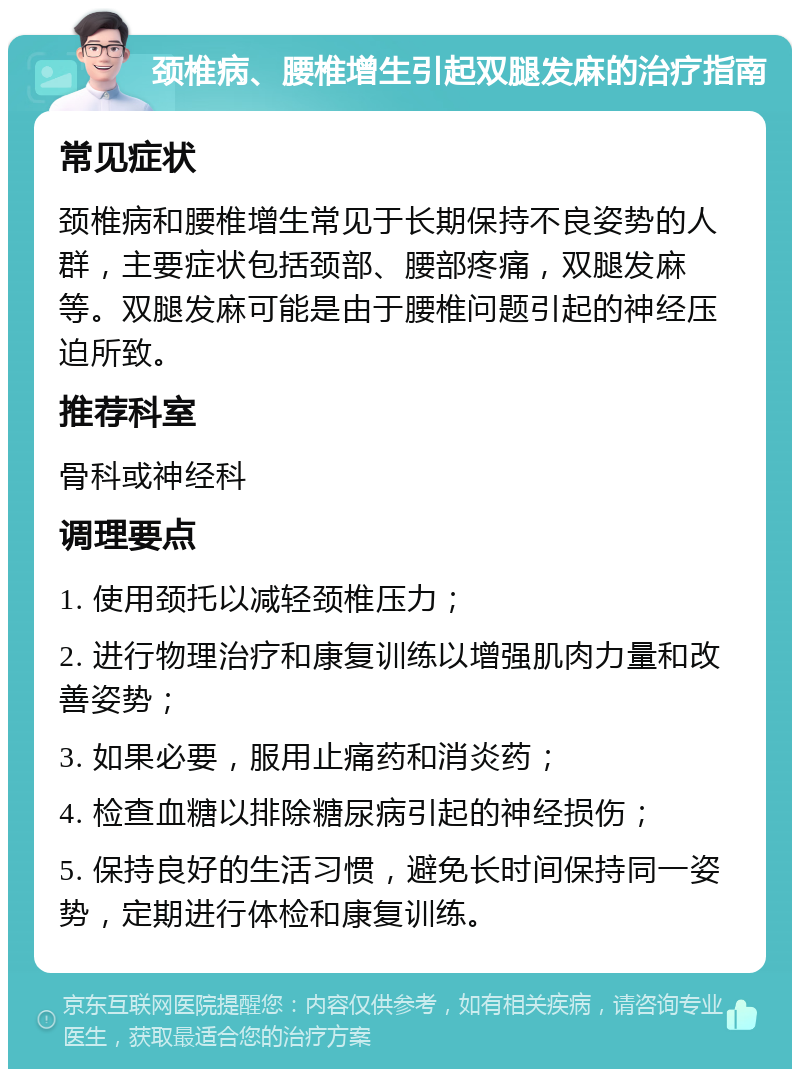 颈椎病、腰椎增生引起双腿发麻的治疗指南 常见症状 颈椎病和腰椎增生常见于长期保持不良姿势的人群，主要症状包括颈部、腰部疼痛，双腿发麻等。双腿发麻可能是由于腰椎问题引起的神经压迫所致。 推荐科室 骨科或神经科 调理要点 1. 使用颈托以减轻颈椎压力； 2. 进行物理治疗和康复训练以增强肌肉力量和改善姿势； 3. 如果必要，服用止痛药和消炎药； 4. 检查血糖以排除糖尿病引起的神经损伤； 5. 保持良好的生活习惯，避免长时间保持同一姿势，定期进行体检和康复训练。