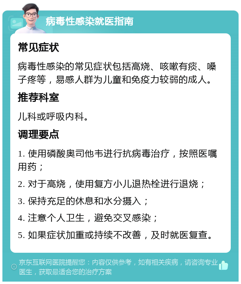 病毒性感染就医指南 常见症状 病毒性感染的常见症状包括高烧、咳嗽有痰、嗓子疼等，易感人群为儿童和免疫力较弱的成人。 推荐科室 儿科或呼吸内科。 调理要点 1. 使用磷酸奥司他韦进行抗病毒治疗，按照医嘱用药； 2. 对于高烧，使用复方小儿退热栓进行退烧； 3. 保持充足的休息和水分摄入； 4. 注意个人卫生，避免交叉感染； 5. 如果症状加重或持续不改善，及时就医复查。