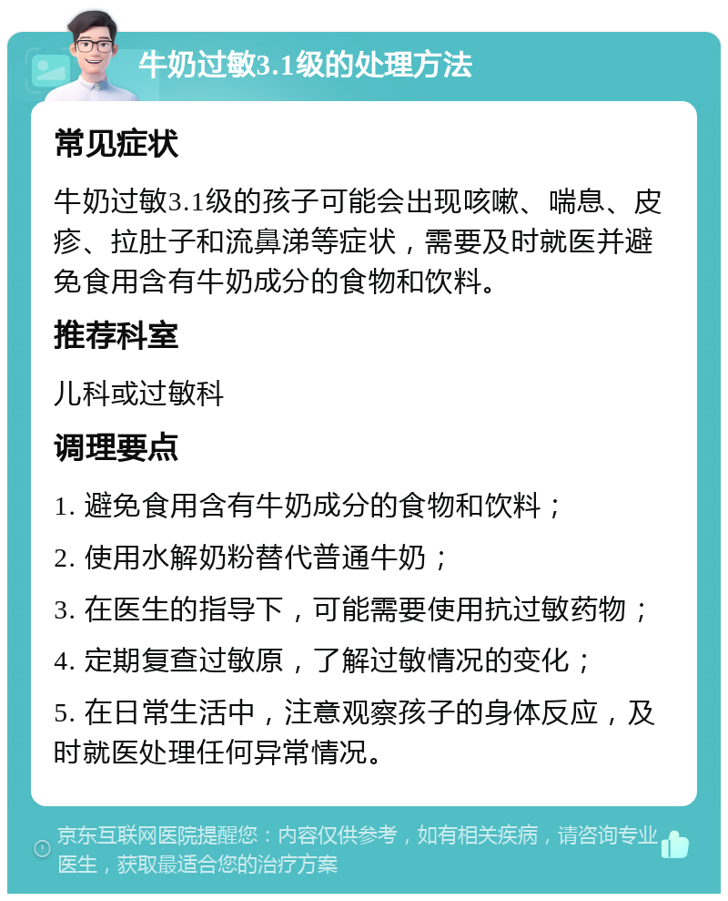 牛奶过敏3.1级的处理方法 常见症状 牛奶过敏3.1级的孩子可能会出现咳嗽、喘息、皮疹、拉肚子和流鼻涕等症状，需要及时就医并避免食用含有牛奶成分的食物和饮料。 推荐科室 儿科或过敏科 调理要点 1. 避免食用含有牛奶成分的食物和饮料； 2. 使用水解奶粉替代普通牛奶； 3. 在医生的指导下，可能需要使用抗过敏药物； 4. 定期复查过敏原，了解过敏情况的变化； 5. 在日常生活中，注意观察孩子的身体反应，及时就医处理任何异常情况。