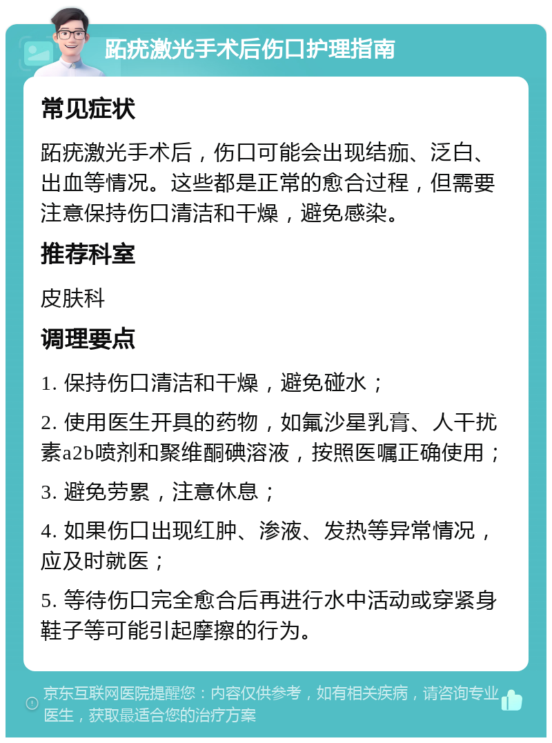 跖疣激光手术后伤口护理指南 常见症状 跖疣激光手术后，伤口可能会出现结痂、泛白、出血等情况。这些都是正常的愈合过程，但需要注意保持伤口清洁和干燥，避免感染。 推荐科室 皮肤科 调理要点 1. 保持伤口清洁和干燥，避免碰水； 2. 使用医生开具的药物，如氟沙星乳膏、人干扰素a2b喷剂和聚维酮碘溶液，按照医嘱正确使用； 3. 避免劳累，注意休息； 4. 如果伤口出现红肿、渗液、发热等异常情况，应及时就医； 5. 等待伤口完全愈合后再进行水中活动或穿紧身鞋子等可能引起摩擦的行为。