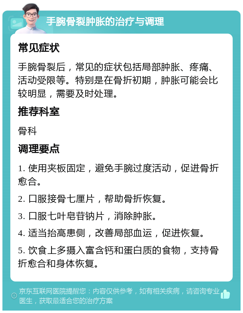 手腕骨裂肿胀的治疗与调理 常见症状 手腕骨裂后，常见的症状包括局部肿胀、疼痛、活动受限等。特别是在骨折初期，肿胀可能会比较明显，需要及时处理。 推荐科室 骨科 调理要点 1. 使用夹板固定，避免手腕过度活动，促进骨折愈合。 2. 口服接骨七厘片，帮助骨折恢复。 3. 口服七叶皂苷钠片，消除肿胀。 4. 适当抬高患侧，改善局部血运，促进恢复。 5. 饮食上多摄入富含钙和蛋白质的食物，支持骨折愈合和身体恢复。