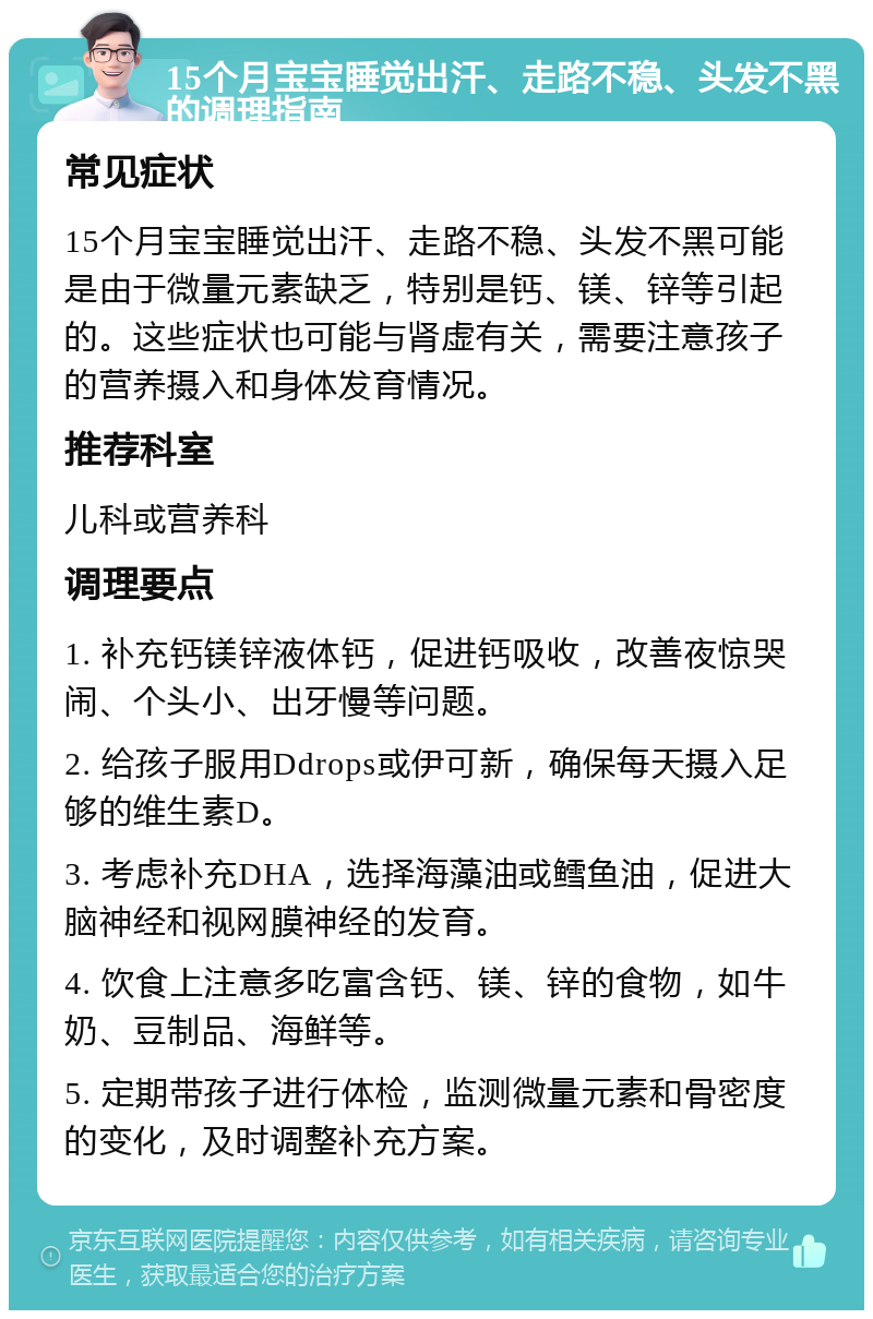 15个月宝宝睡觉出汗、走路不稳、头发不黑的调理指南 常见症状 15个月宝宝睡觉出汗、走路不稳、头发不黑可能是由于微量元素缺乏，特别是钙、镁、锌等引起的。这些症状也可能与肾虚有关，需要注意孩子的营养摄入和身体发育情况。 推荐科室 儿科或营养科 调理要点 1. 补充钙镁锌液体钙，促进钙吸收，改善夜惊哭闹、个头小、出牙慢等问题。 2. 给孩子服用Ddrops或伊可新，确保每天摄入足够的维生素D。 3. 考虑补充DHA，选择海藻油或鳕鱼油，促进大脑神经和视网膜神经的发育。 4. 饮食上注意多吃富含钙、镁、锌的食物，如牛奶、豆制品、海鲜等。 5. 定期带孩子进行体检，监测微量元素和骨密度的变化，及时调整补充方案。