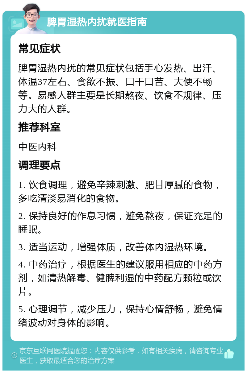 脾胃湿热内扰就医指南 常见症状 脾胃湿热内扰的常见症状包括手心发热、出汗、体温37左右、食欲不振、口干口苦、大便不畅等。易感人群主要是长期熬夜、饮食不规律、压力大的人群。 推荐科室 中医内科 调理要点 1. 饮食调理，避免辛辣刺激、肥甘厚腻的食物，多吃清淡易消化的食物。 2. 保持良好的作息习惯，避免熬夜，保证充足的睡眠。 3. 适当运动，增强体质，改善体内湿热环境。 4. 中药治疗，根据医生的建议服用相应的中药方剂，如清热解毒、健脾利湿的中药配方颗粒或饮片。 5. 心理调节，减少压力，保持心情舒畅，避免情绪波动对身体的影响。