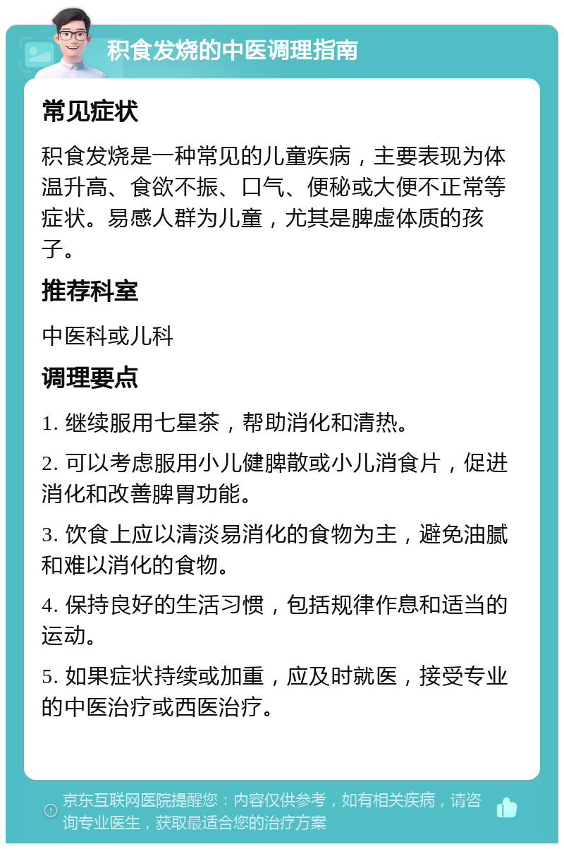 积食发烧的中医调理指南 常见症状 积食发烧是一种常见的儿童疾病，主要表现为体温升高、食欲不振、口气、便秘或大便不正常等症状。易感人群为儿童，尤其是脾虚体质的孩子。 推荐科室 中医科或儿科 调理要点 1. 继续服用七星茶，帮助消化和清热。 2. 可以考虑服用小儿健脾散或小儿消食片，促进消化和改善脾胃功能。 3. 饮食上应以清淡易消化的食物为主，避免油腻和难以消化的食物。 4. 保持良好的生活习惯，包括规律作息和适当的运动。 5. 如果症状持续或加重，应及时就医，接受专业的中医治疗或西医治疗。