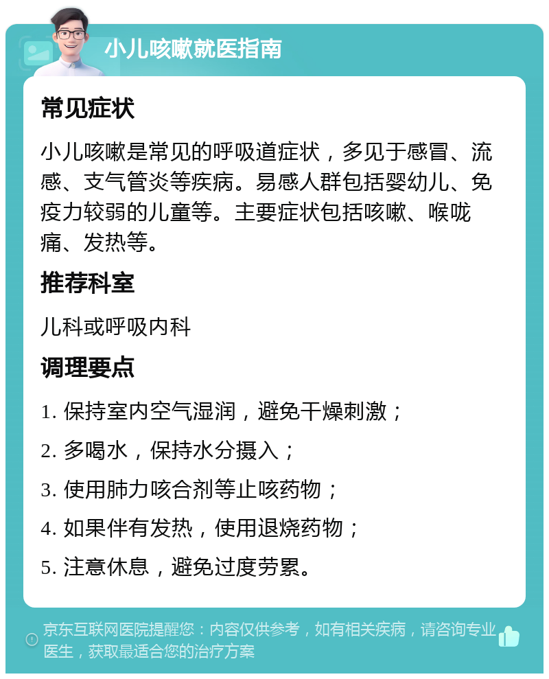 小儿咳嗽就医指南 常见症状 小儿咳嗽是常见的呼吸道症状，多见于感冒、流感、支气管炎等疾病。易感人群包括婴幼儿、免疫力较弱的儿童等。主要症状包括咳嗽、喉咙痛、发热等。 推荐科室 儿科或呼吸内科 调理要点 1. 保持室内空气湿润，避免干燥刺激； 2. 多喝水，保持水分摄入； 3. 使用肺力咳合剂等止咳药物； 4. 如果伴有发热，使用退烧药物； 5. 注意休息，避免过度劳累。