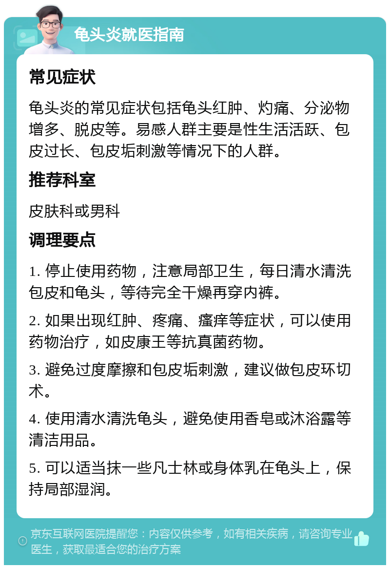 龟头炎就医指南 常见症状 龟头炎的常见症状包括龟头红肿、灼痛、分泌物增多、脱皮等。易感人群主要是性生活活跃、包皮过长、包皮垢刺激等情况下的人群。 推荐科室 皮肤科或男科 调理要点 1. 停止使用药物，注意局部卫生，每日清水清洗包皮和龟头，等待完全干燥再穿内裤。 2. 如果出现红肿、疼痛、瘙痒等症状，可以使用药物治疗，如皮康王等抗真菌药物。 3. 避免过度摩擦和包皮垢刺激，建议做包皮环切术。 4. 使用清水清洗龟头，避免使用香皂或沐浴露等清洁用品。 5. 可以适当抹一些凡士林或身体乳在龟头上，保持局部湿润。