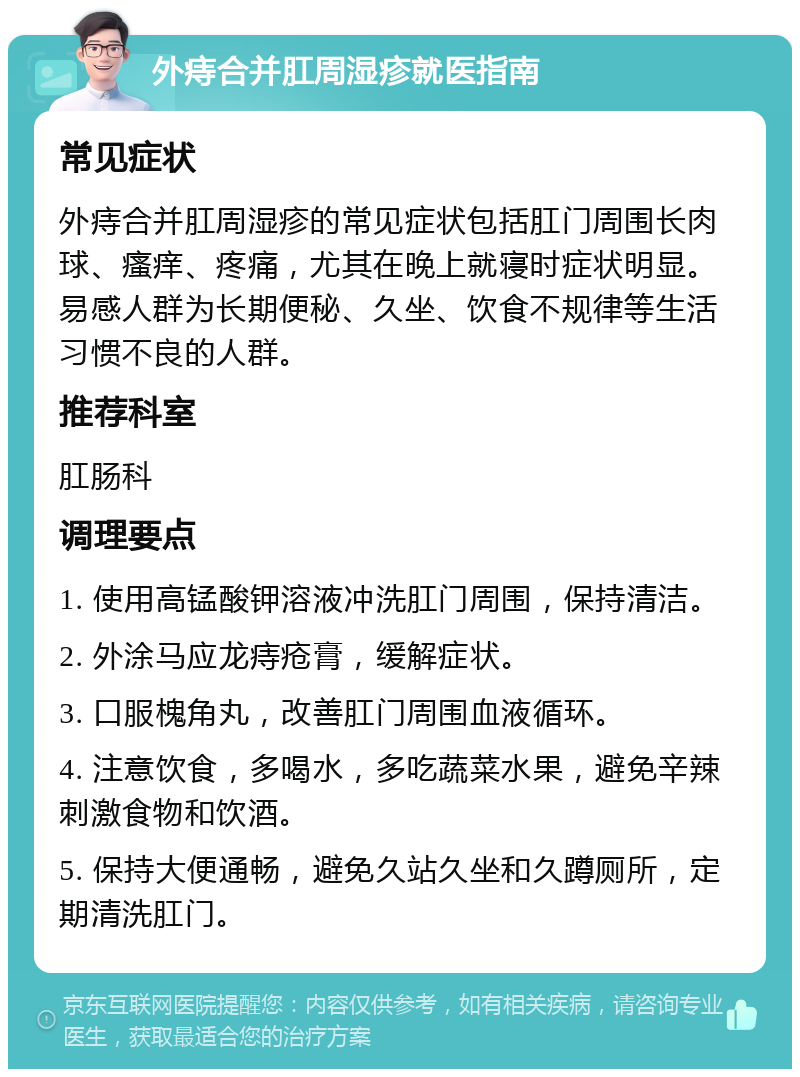 外痔合并肛周湿疹就医指南 常见症状 外痔合并肛周湿疹的常见症状包括肛门周围长肉球、瘙痒、疼痛，尤其在晚上就寝时症状明显。易感人群为长期便秘、久坐、饮食不规律等生活习惯不良的人群。 推荐科室 肛肠科 调理要点 1. 使用高锰酸钾溶液冲洗肛门周围，保持清洁。 2. 外涂马应龙痔疮膏，缓解症状。 3. 口服槐角丸，改善肛门周围血液循环。 4. 注意饮食，多喝水，多吃蔬菜水果，避免辛辣刺激食物和饮酒。 5. 保持大便通畅，避免久站久坐和久蹲厕所，定期清洗肛门。