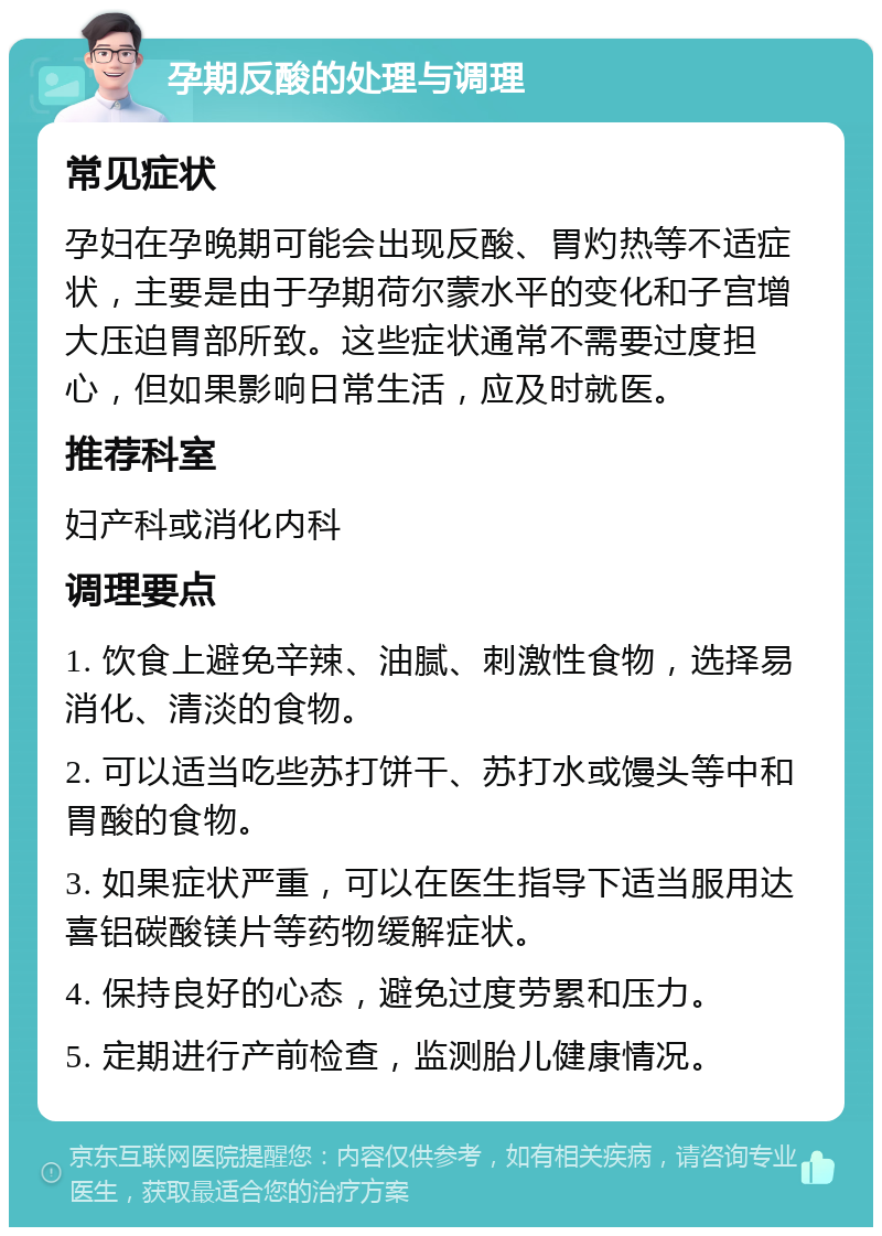 孕期反酸的处理与调理 常见症状 孕妇在孕晚期可能会出现反酸、胃灼热等不适症状，主要是由于孕期荷尔蒙水平的变化和子宫增大压迫胃部所致。这些症状通常不需要过度担心，但如果影响日常生活，应及时就医。 推荐科室 妇产科或消化内科 调理要点 1. 饮食上避免辛辣、油腻、刺激性食物，选择易消化、清淡的食物。 2. 可以适当吃些苏打饼干、苏打水或馒头等中和胃酸的食物。 3. 如果症状严重，可以在医生指导下适当服用达喜铝碳酸镁片等药物缓解症状。 4. 保持良好的心态，避免过度劳累和压力。 5. 定期进行产前检查，监测胎儿健康情况。