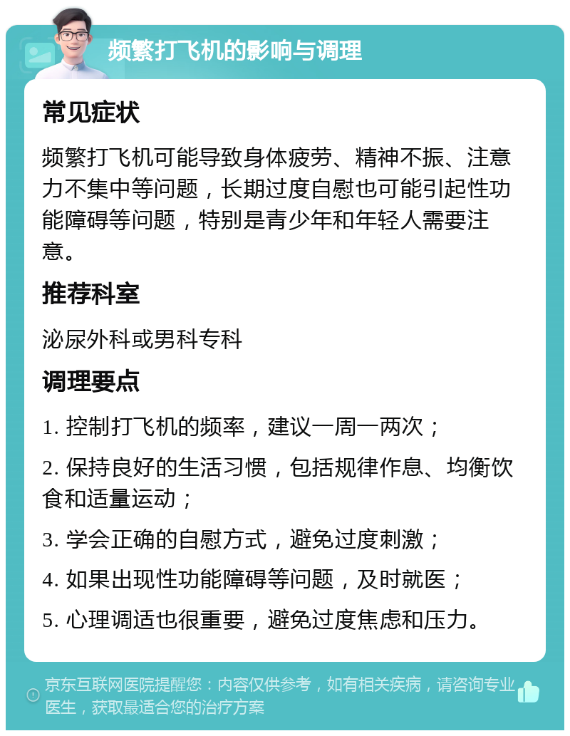 频繁打飞机的影响与调理 常见症状 频繁打飞机可能导致身体疲劳、精神不振、注意力不集中等问题，长期过度自慰也可能引起性功能障碍等问题，特别是青少年和年轻人需要注意。 推荐科室 泌尿外科或男科专科 调理要点 1. 控制打飞机的频率，建议一周一两次； 2. 保持良好的生活习惯，包括规律作息、均衡饮食和适量运动； 3. 学会正确的自慰方式，避免过度刺激； 4. 如果出现性功能障碍等问题，及时就医； 5. 心理调适也很重要，避免过度焦虑和压力。