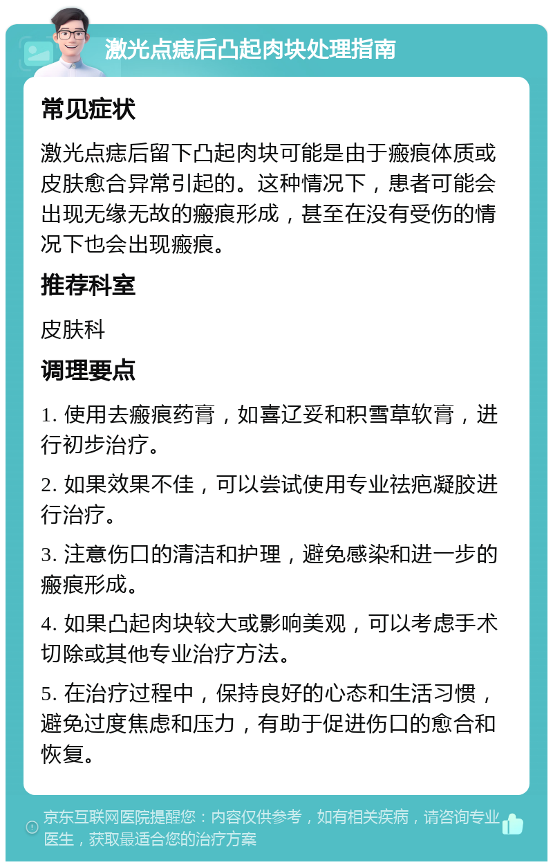 激光点痣后凸起肉块处理指南 常见症状 激光点痣后留下凸起肉块可能是由于瘢痕体质或皮肤愈合异常引起的。这种情况下，患者可能会出现无缘无故的瘢痕形成，甚至在没有受伤的情况下也会出现瘢痕。 推荐科室 皮肤科 调理要点 1. 使用去瘢痕药膏，如喜辽妥和积雪草软膏，进行初步治疗。 2. 如果效果不佳，可以尝试使用专业祛疤凝胶进行治疗。 3. 注意伤口的清洁和护理，避免感染和进一步的瘢痕形成。 4. 如果凸起肉块较大或影响美观，可以考虑手术切除或其他专业治疗方法。 5. 在治疗过程中，保持良好的心态和生活习惯，避免过度焦虑和压力，有助于促进伤口的愈合和恢复。