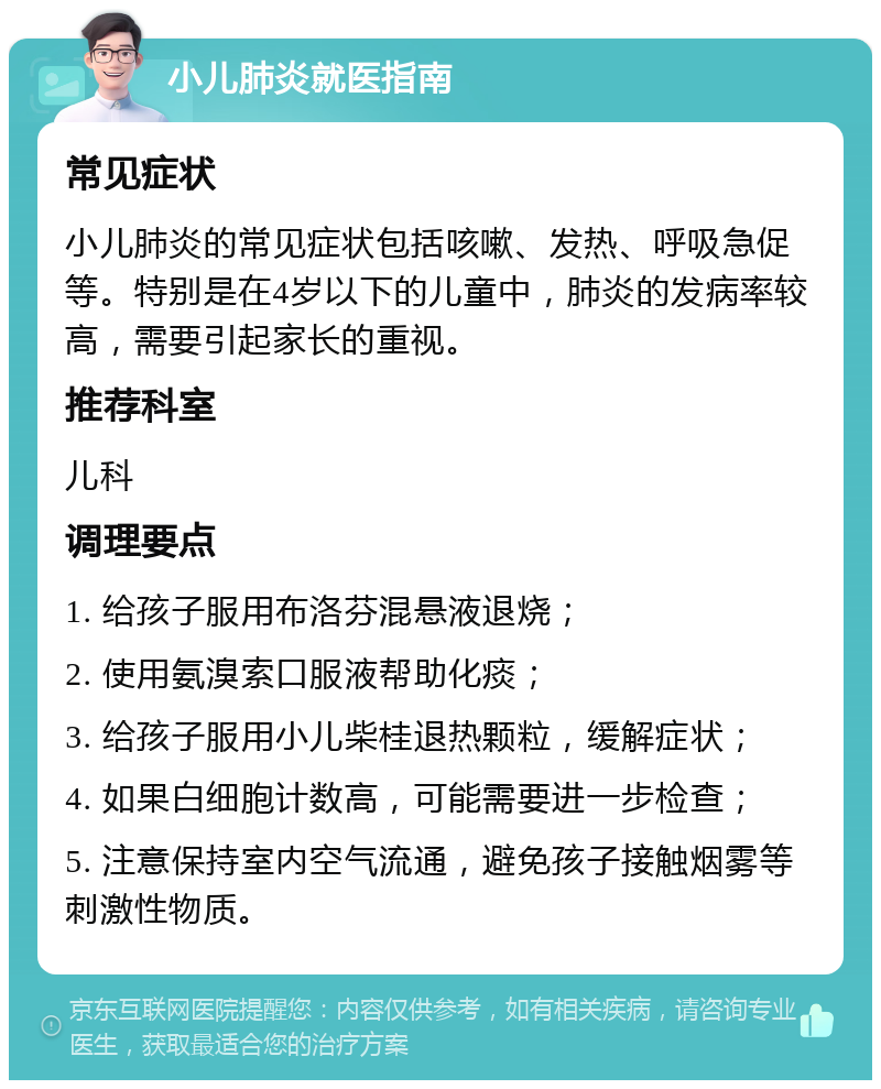 小儿肺炎就医指南 常见症状 小儿肺炎的常见症状包括咳嗽、发热、呼吸急促等。特别是在4岁以下的儿童中，肺炎的发病率较高，需要引起家长的重视。 推荐科室 儿科 调理要点 1. 给孩子服用布洛芬混悬液退烧； 2. 使用氨溴索口服液帮助化痰； 3. 给孩子服用小儿柴桂退热颗粒，缓解症状； 4. 如果白细胞计数高，可能需要进一步检查； 5. 注意保持室内空气流通，避免孩子接触烟雾等刺激性物质。