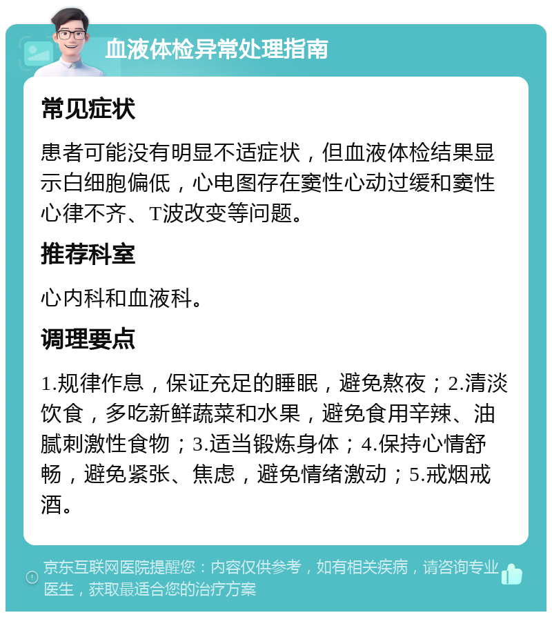 血液体检异常处理指南 常见症状 患者可能没有明显不适症状，但血液体检结果显示白细胞偏低，心电图存在窦性心动过缓和窦性心律不齐、T波改变等问题。 推荐科室 心内科和血液科。 调理要点 1.规律作息，保证充足的睡眠，避免熬夜；2.清淡饮食，多吃新鲜蔬菜和水果，避免食用辛辣、油腻刺激性食物；3.适当锻炼身体；4.保持心情舒畅，避免紧张、焦虑，避免情绪激动；5.戒烟戒酒。