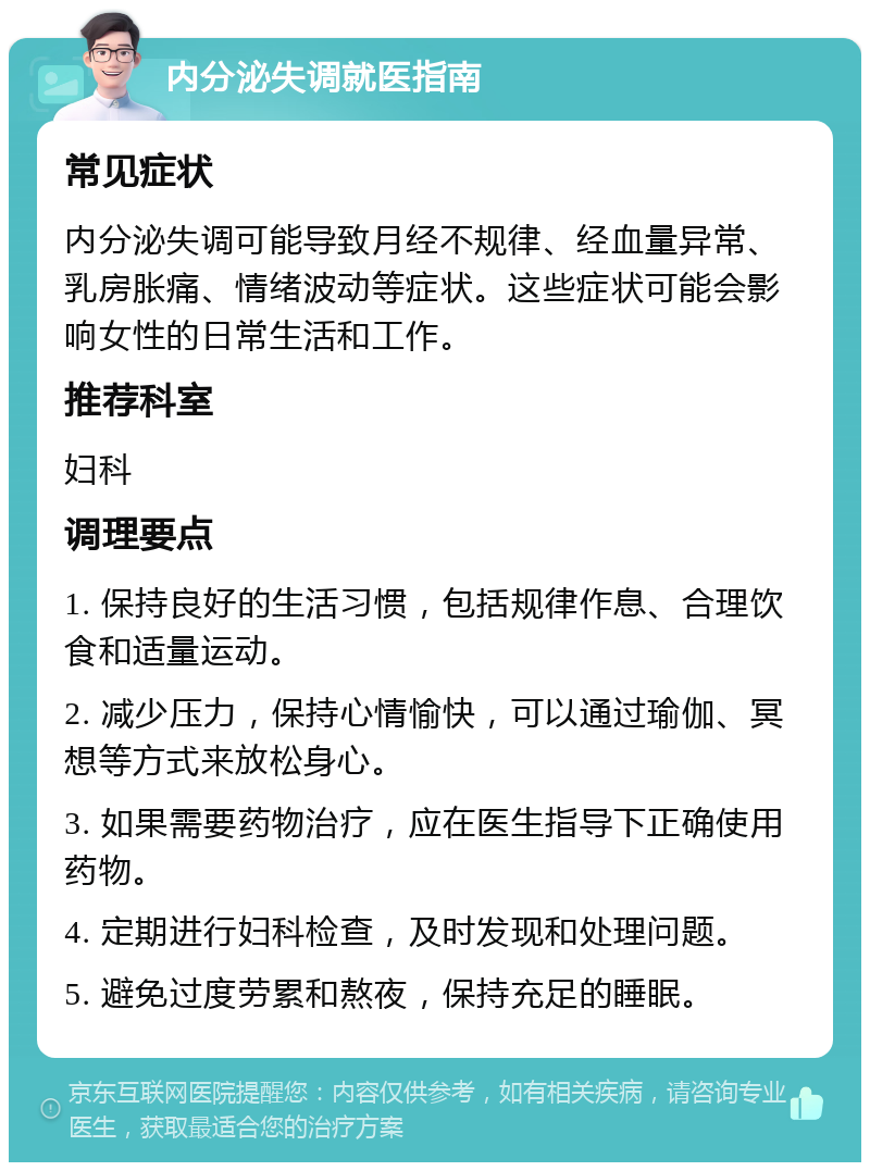 内分泌失调就医指南 常见症状 内分泌失调可能导致月经不规律、经血量异常、乳房胀痛、情绪波动等症状。这些症状可能会影响女性的日常生活和工作。 推荐科室 妇科 调理要点 1. 保持良好的生活习惯，包括规律作息、合理饮食和适量运动。 2. 减少压力，保持心情愉快，可以通过瑜伽、冥想等方式来放松身心。 3. 如果需要药物治疗，应在医生指导下正确使用药物。 4. 定期进行妇科检查，及时发现和处理问题。 5. 避免过度劳累和熬夜，保持充足的睡眠。