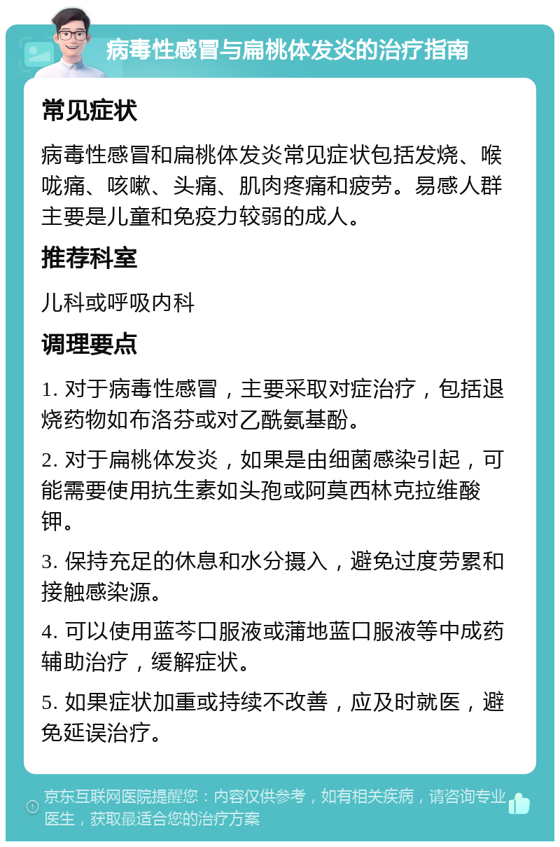 病毒性感冒与扁桃体发炎的治疗指南 常见症状 病毒性感冒和扁桃体发炎常见症状包括发烧、喉咙痛、咳嗽、头痛、肌肉疼痛和疲劳。易感人群主要是儿童和免疫力较弱的成人。 推荐科室 儿科或呼吸内科 调理要点 1. 对于病毒性感冒，主要采取对症治疗，包括退烧药物如布洛芬或对乙酰氨基酚。 2. 对于扁桃体发炎，如果是由细菌感染引起，可能需要使用抗生素如头孢或阿莫西林克拉维酸钾。 3. 保持充足的休息和水分摄入，避免过度劳累和接触感染源。 4. 可以使用蓝芩口服液或蒲地蓝口服液等中成药辅助治疗，缓解症状。 5. 如果症状加重或持续不改善，应及时就医，避免延误治疗。