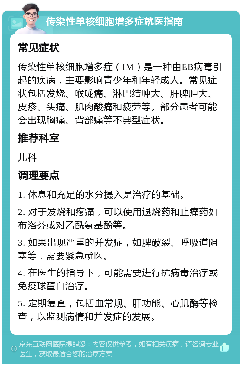 传染性单核细胞增多症就医指南 常见症状 传染性单核细胞增多症（IM）是一种由EB病毒引起的疾病，主要影响青少年和年轻成人。常见症状包括发烧、喉咙痛、淋巴结肿大、肝脾肿大、皮疹、头痛、肌肉酸痛和疲劳等。部分患者可能会出现胸痛、背部痛等不典型症状。 推荐科室 儿科 调理要点 1. 休息和充足的水分摄入是治疗的基础。 2. 对于发烧和疼痛，可以使用退烧药和止痛药如布洛芬或对乙酰氨基酚等。 3. 如果出现严重的并发症，如脾破裂、呼吸道阻塞等，需要紧急就医。 4. 在医生的指导下，可能需要进行抗病毒治疗或免疫球蛋白治疗。 5. 定期复查，包括血常规、肝功能、心肌酶等检查，以监测病情和并发症的发展。