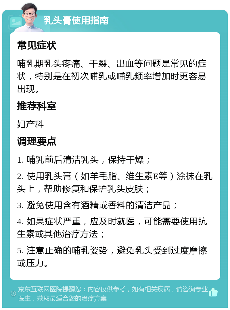 乳头膏使用指南 常见症状 哺乳期乳头疼痛、干裂、出血等问题是常见的症状，特别是在初次哺乳或哺乳频率增加时更容易出现。 推荐科室 妇产科 调理要点 1. 哺乳前后清洁乳头，保持干燥； 2. 使用乳头膏（如羊毛脂、维生素E等）涂抹在乳头上，帮助修复和保护乳头皮肤； 3. 避免使用含有酒精或香料的清洁产品； 4. 如果症状严重，应及时就医，可能需要使用抗生素或其他治疗方法； 5. 注意正确的哺乳姿势，避免乳头受到过度摩擦或压力。