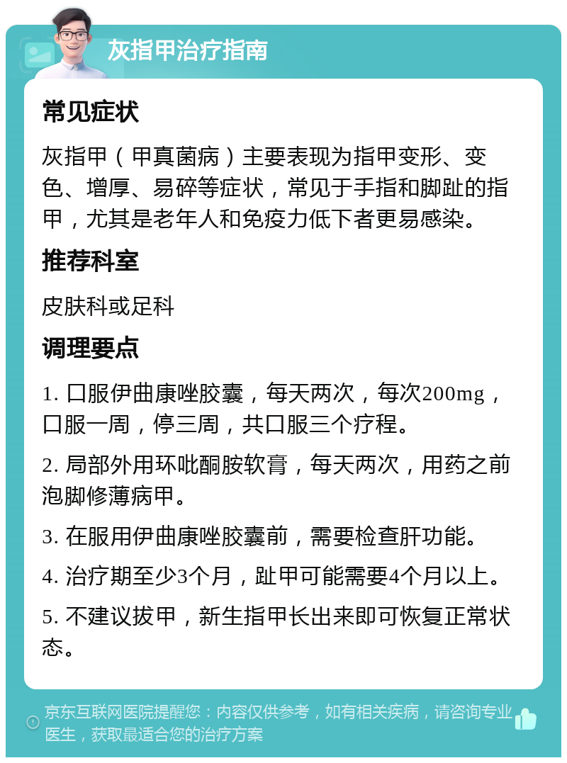 灰指甲治疗指南 常见症状 灰指甲（甲真菌病）主要表现为指甲变形、变色、增厚、易碎等症状，常见于手指和脚趾的指甲，尤其是老年人和免疫力低下者更易感染。 推荐科室 皮肤科或足科 调理要点 1. 口服伊曲康唑胶囊，每天两次，每次200mg，口服一周，停三周，共口服三个疗程。 2. 局部外用环吡酮胺软膏，每天两次，用药之前泡脚修薄病甲。 3. 在服用伊曲康唑胶囊前，需要检查肝功能。 4. 治疗期至少3个月，趾甲可能需要4个月以上。 5. 不建议拔甲，新生指甲长出来即可恢复正常状态。