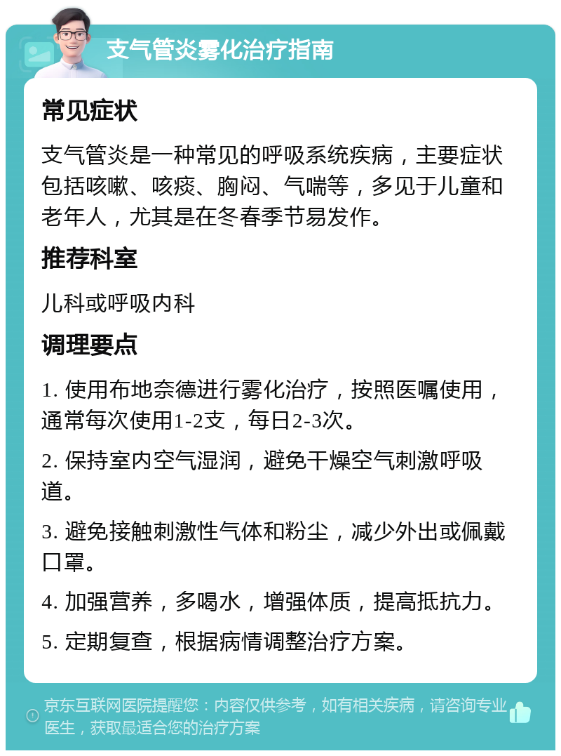 支气管炎雾化治疗指南 常见症状 支气管炎是一种常见的呼吸系统疾病，主要症状包括咳嗽、咳痰、胸闷、气喘等，多见于儿童和老年人，尤其是在冬春季节易发作。 推荐科室 儿科或呼吸内科 调理要点 1. 使用布地奈德进行雾化治疗，按照医嘱使用，通常每次使用1-2支，每日2-3次。 2. 保持室内空气湿润，避免干燥空气刺激呼吸道。 3. 避免接触刺激性气体和粉尘，减少外出或佩戴口罩。 4. 加强营养，多喝水，增强体质，提高抵抗力。 5. 定期复查，根据病情调整治疗方案。