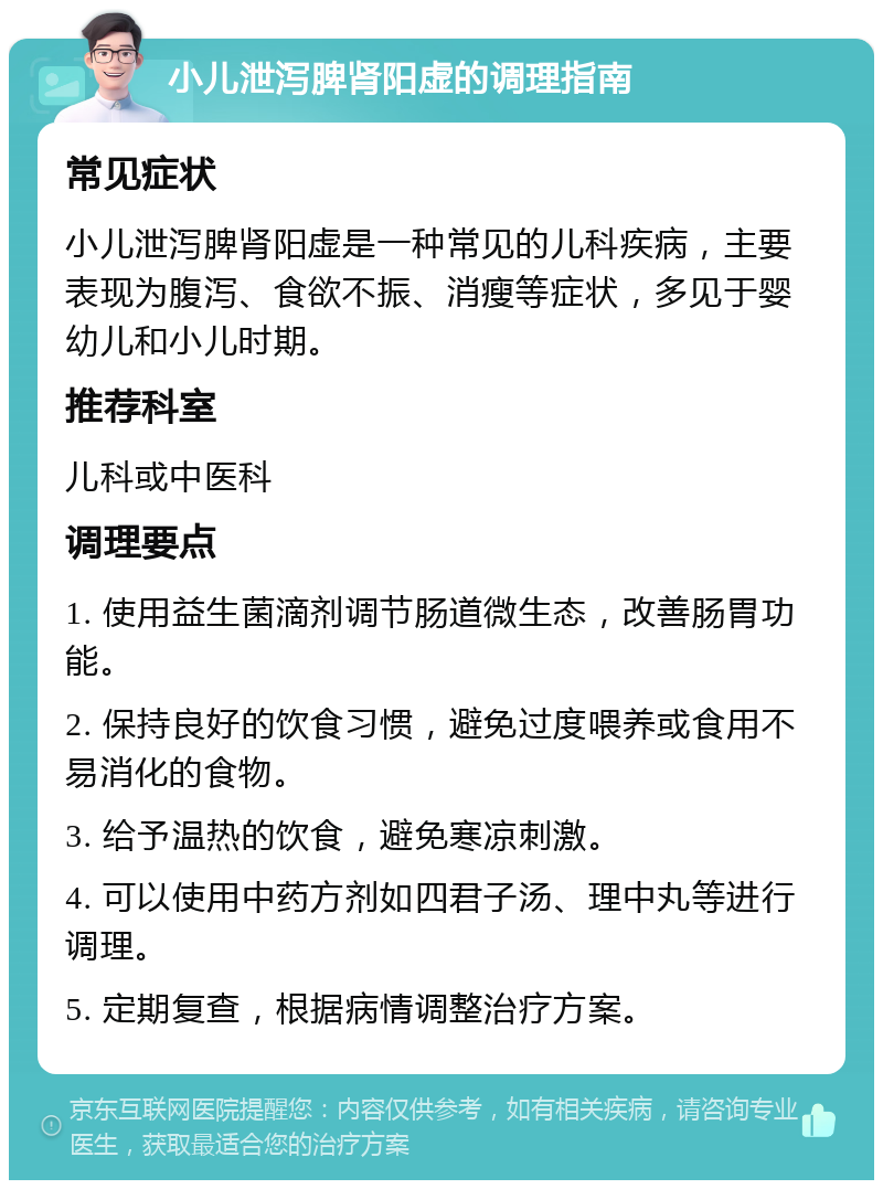 小儿泄泻脾肾阳虚的调理指南 常见症状 小儿泄泻脾肾阳虚是一种常见的儿科疾病，主要表现为腹泻、食欲不振、消瘦等症状，多见于婴幼儿和小儿时期。 推荐科室 儿科或中医科 调理要点 1. 使用益生菌滴剂调节肠道微生态，改善肠胃功能。 2. 保持良好的饮食习惯，避免过度喂养或食用不易消化的食物。 3. 给予温热的饮食，避免寒凉刺激。 4. 可以使用中药方剂如四君子汤、理中丸等进行调理。 5. 定期复查，根据病情调整治疗方案。