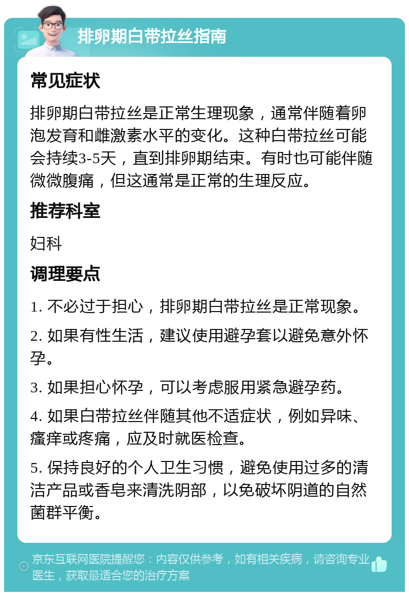 排卵期白带拉丝指南 常见症状 排卵期白带拉丝是正常生理现象，通常伴随着卵泡发育和雌激素水平的变化。这种白带拉丝可能会持续3-5天，直到排卵期结束。有时也可能伴随微微腹痛，但这通常是正常的生理反应。 推荐科室 妇科 调理要点 1. 不必过于担心，排卵期白带拉丝是正常现象。 2. 如果有性生活，建议使用避孕套以避免意外怀孕。 3. 如果担心怀孕，可以考虑服用紧急避孕药。 4. 如果白带拉丝伴随其他不适症状，例如异味、瘙痒或疼痛，应及时就医检查。 5. 保持良好的个人卫生习惯，避免使用过多的清洁产品或香皂来清洗阴部，以免破坏阴道的自然菌群平衡。