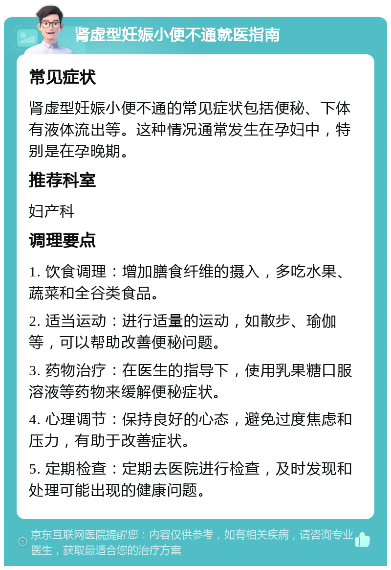 肾虚型妊娠小便不通就医指南 常见症状 肾虚型妊娠小便不通的常见症状包括便秘、下体有液体流出等。这种情况通常发生在孕妇中，特别是在孕晚期。 推荐科室 妇产科 调理要点 1. 饮食调理：增加膳食纤维的摄入，多吃水果、蔬菜和全谷类食品。 2. 适当运动：进行适量的运动，如散步、瑜伽等，可以帮助改善便秘问题。 3. 药物治疗：在医生的指导下，使用乳果糖口服溶液等药物来缓解便秘症状。 4. 心理调节：保持良好的心态，避免过度焦虑和压力，有助于改善症状。 5. 定期检查：定期去医院进行检查，及时发现和处理可能出现的健康问题。