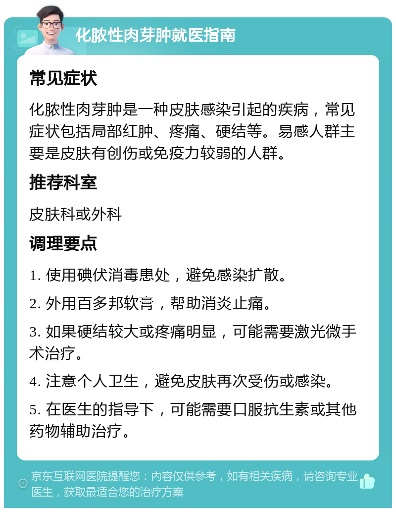 化脓性肉芽肿就医指南 常见症状 化脓性肉芽肿是一种皮肤感染引起的疾病，常见症状包括局部红肿、疼痛、硬结等。易感人群主要是皮肤有创伤或免疫力较弱的人群。 推荐科室 皮肤科或外科 调理要点 1. 使用碘伏消毒患处，避免感染扩散。 2. 外用百多邦软膏，帮助消炎止痛。 3. 如果硬结较大或疼痛明显，可能需要激光微手术治疗。 4. 注意个人卫生，避免皮肤再次受伤或感染。 5. 在医生的指导下，可能需要口服抗生素或其他药物辅助治疗。