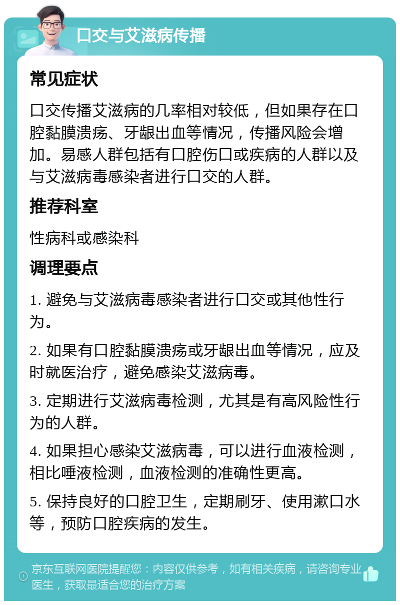 口交与艾滋病传播 常见症状 口交传播艾滋病的几率相对较低，但如果存在口腔黏膜溃疡、牙龈出血等情况，传播风险会增加。易感人群包括有口腔伤口或疾病的人群以及与艾滋病毒感染者进行口交的人群。 推荐科室 性病科或感染科 调理要点 1. 避免与艾滋病毒感染者进行口交或其他性行为。 2. 如果有口腔黏膜溃疡或牙龈出血等情况，应及时就医治疗，避免感染艾滋病毒。 3. 定期进行艾滋病毒检测，尤其是有高风险性行为的人群。 4. 如果担心感染艾滋病毒，可以进行血液检测，相比唾液检测，血液检测的准确性更高。 5. 保持良好的口腔卫生，定期刷牙、使用漱口水等，预防口腔疾病的发生。