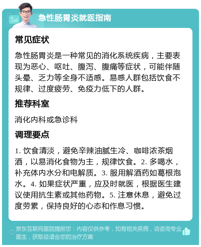 急性肠胃炎就医指南 常见症状 急性肠胃炎是一种常见的消化系统疾病，主要表现为恶心、呕吐、腹泻、腹痛等症状，可能伴随头晕、乏力等全身不适感。易感人群包括饮食不规律、过度疲劳、免疫力低下的人群。 推荐科室 消化内科或急诊科 调理要点 1. 饮食清淡，避免辛辣油腻生冷、咖啡浓茶烟酒，以易消化食物为主，规律饮食。2. 多喝水，补充体内水分和电解质。3. 服用解酒药如葛根泡水。4. 如果症状严重，应及时就医，根据医生建议使用抗生素或其他药物。5. 注意休息，避免过度劳累，保持良好的心态和作息习惯。