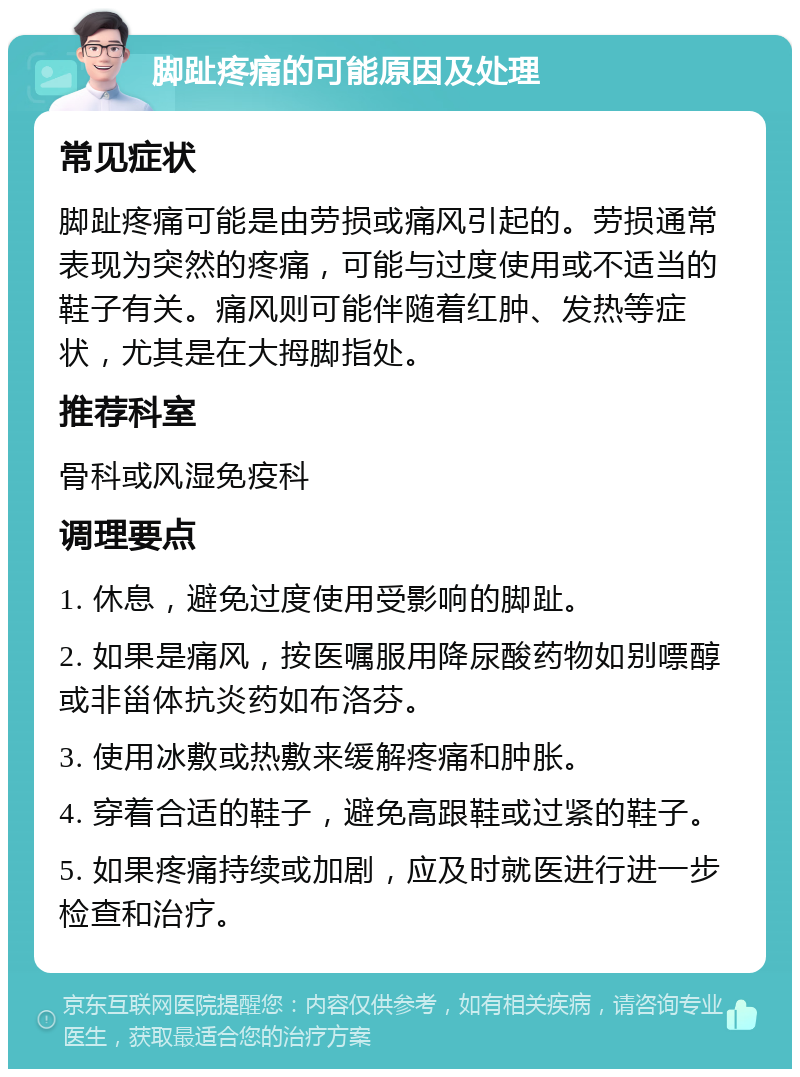 脚趾疼痛的可能原因及处理 常见症状 脚趾疼痛可能是由劳损或痛风引起的。劳损通常表现为突然的疼痛，可能与过度使用或不适当的鞋子有关。痛风则可能伴随着红肿、发热等症状，尤其是在大拇脚指处。 推荐科室 骨科或风湿免疫科 调理要点 1. 休息，避免过度使用受影响的脚趾。 2. 如果是痛风，按医嘱服用降尿酸药物如别嘌醇或非甾体抗炎药如布洛芬。 3. 使用冰敷或热敷来缓解疼痛和肿胀。 4. 穿着合适的鞋子，避免高跟鞋或过紧的鞋子。 5. 如果疼痛持续或加剧，应及时就医进行进一步检查和治疗。