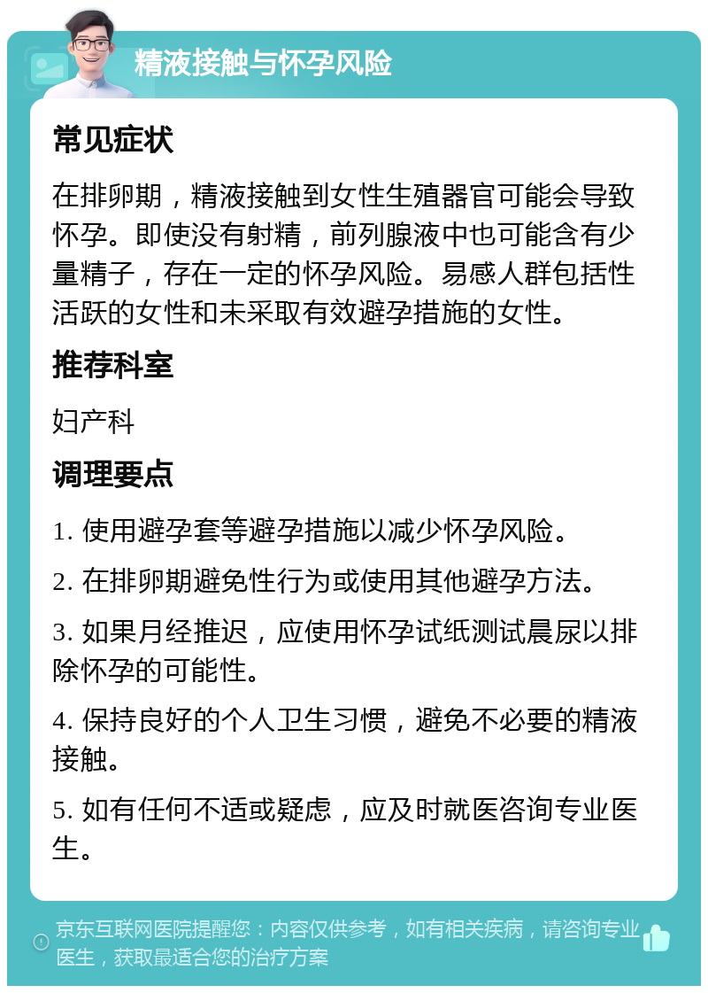 精液接触与怀孕风险 常见症状 在排卵期，精液接触到女性生殖器官可能会导致怀孕。即使没有射精，前列腺液中也可能含有少量精子，存在一定的怀孕风险。易感人群包括性活跃的女性和未采取有效避孕措施的女性。 推荐科室 妇产科 调理要点 1. 使用避孕套等避孕措施以减少怀孕风险。 2. 在排卵期避免性行为或使用其他避孕方法。 3. 如果月经推迟，应使用怀孕试纸测试晨尿以排除怀孕的可能性。 4. 保持良好的个人卫生习惯，避免不必要的精液接触。 5. 如有任何不适或疑虑，应及时就医咨询专业医生。