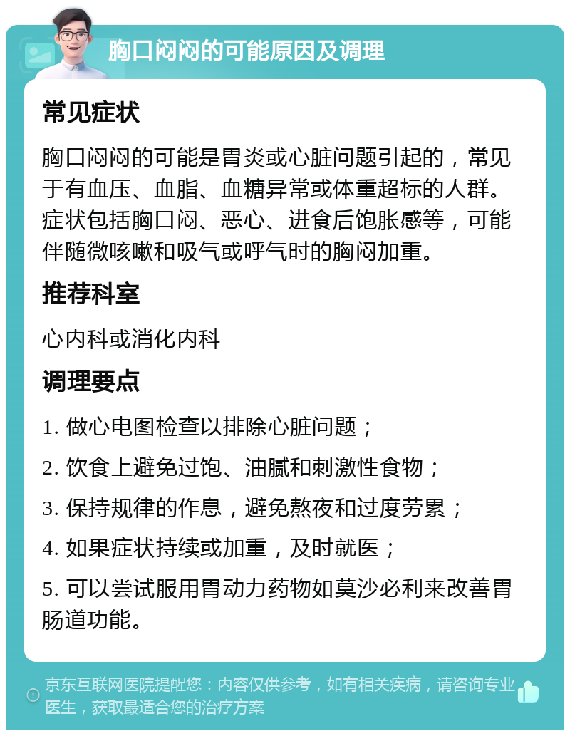 胸口闷闷的可能原因及调理 常见症状 胸口闷闷的可能是胃炎或心脏问题引起的，常见于有血压、血脂、血糖异常或体重超标的人群。症状包括胸口闷、恶心、进食后饱胀感等，可能伴随微咳嗽和吸气或呼气时的胸闷加重。 推荐科室 心内科或消化内科 调理要点 1. 做心电图检查以排除心脏问题； 2. 饮食上避免过饱、油腻和刺激性食物； 3. 保持规律的作息，避免熬夜和过度劳累； 4. 如果症状持续或加重，及时就医； 5. 可以尝试服用胃动力药物如莫沙必利来改善胃肠道功能。