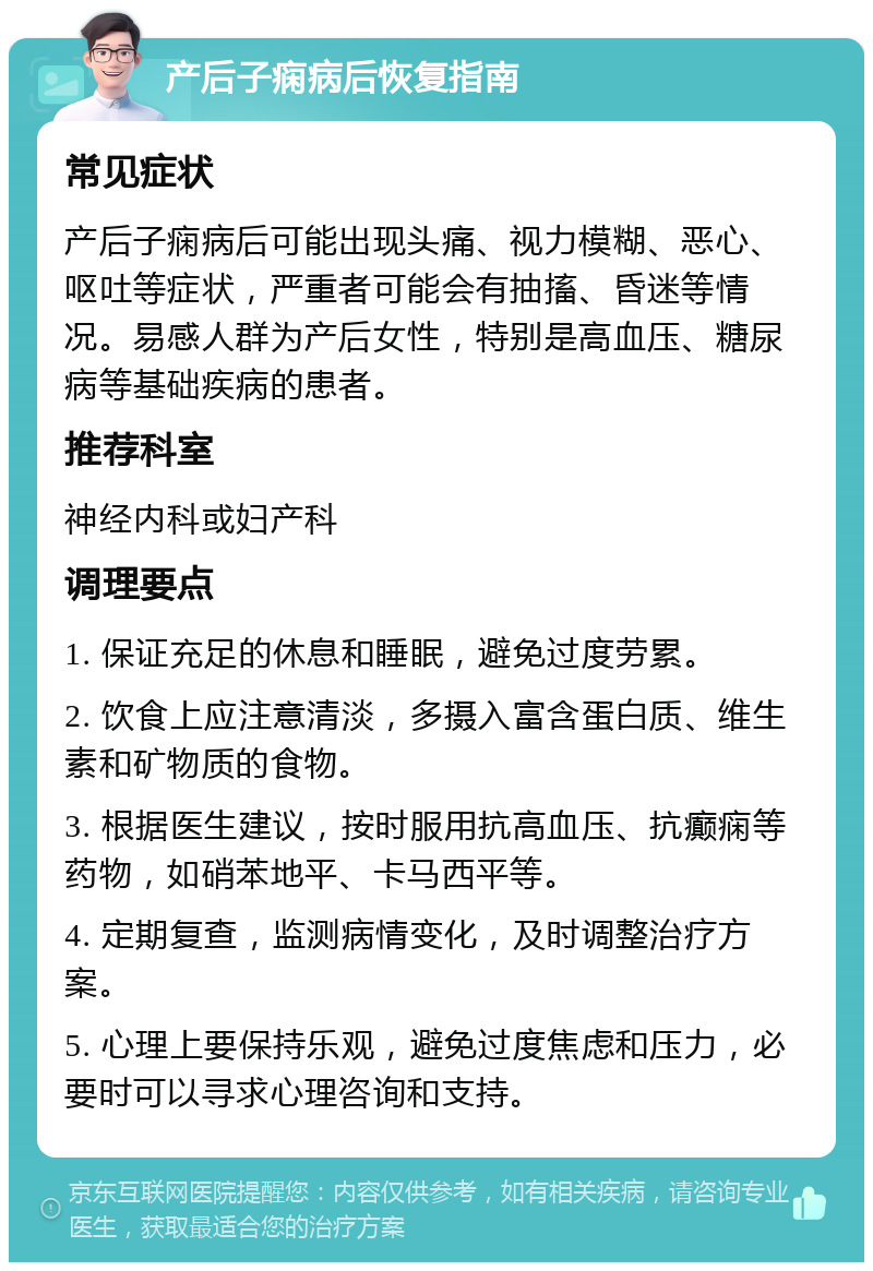 产后子痫病后恢复指南 常见症状 产后子痫病后可能出现头痛、视力模糊、恶心、呕吐等症状，严重者可能会有抽搐、昏迷等情况。易感人群为产后女性，特别是高血压、糖尿病等基础疾病的患者。 推荐科室 神经内科或妇产科 调理要点 1. 保证充足的休息和睡眠，避免过度劳累。 2. 饮食上应注意清淡，多摄入富含蛋白质、维生素和矿物质的食物。 3. 根据医生建议，按时服用抗高血压、抗癫痫等药物，如硝苯地平、卡马西平等。 4. 定期复查，监测病情变化，及时调整治疗方案。 5. 心理上要保持乐观，避免过度焦虑和压力，必要时可以寻求心理咨询和支持。