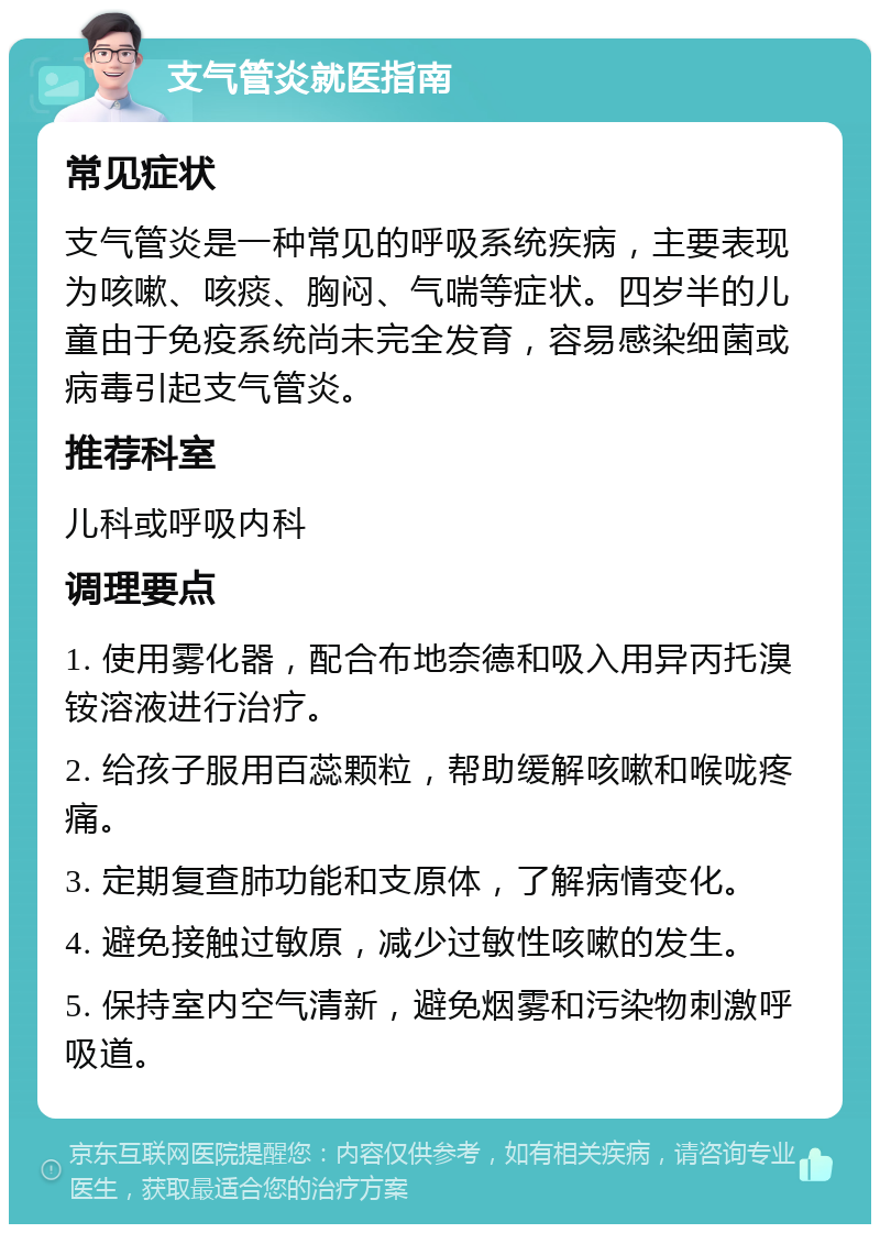 支气管炎就医指南 常见症状 支气管炎是一种常见的呼吸系统疾病，主要表现为咳嗽、咳痰、胸闷、气喘等症状。四岁半的儿童由于免疫系统尚未完全发育，容易感染细菌或病毒引起支气管炎。 推荐科室 儿科或呼吸内科 调理要点 1. 使用雾化器，配合布地奈德和吸入用异丙托溴铵溶液进行治疗。 2. 给孩子服用百蕊颗粒，帮助缓解咳嗽和喉咙疼痛。 3. 定期复查肺功能和支原体，了解病情变化。 4. 避免接触过敏原，减少过敏性咳嗽的发生。 5. 保持室内空气清新，避免烟雾和污染物刺激呼吸道。