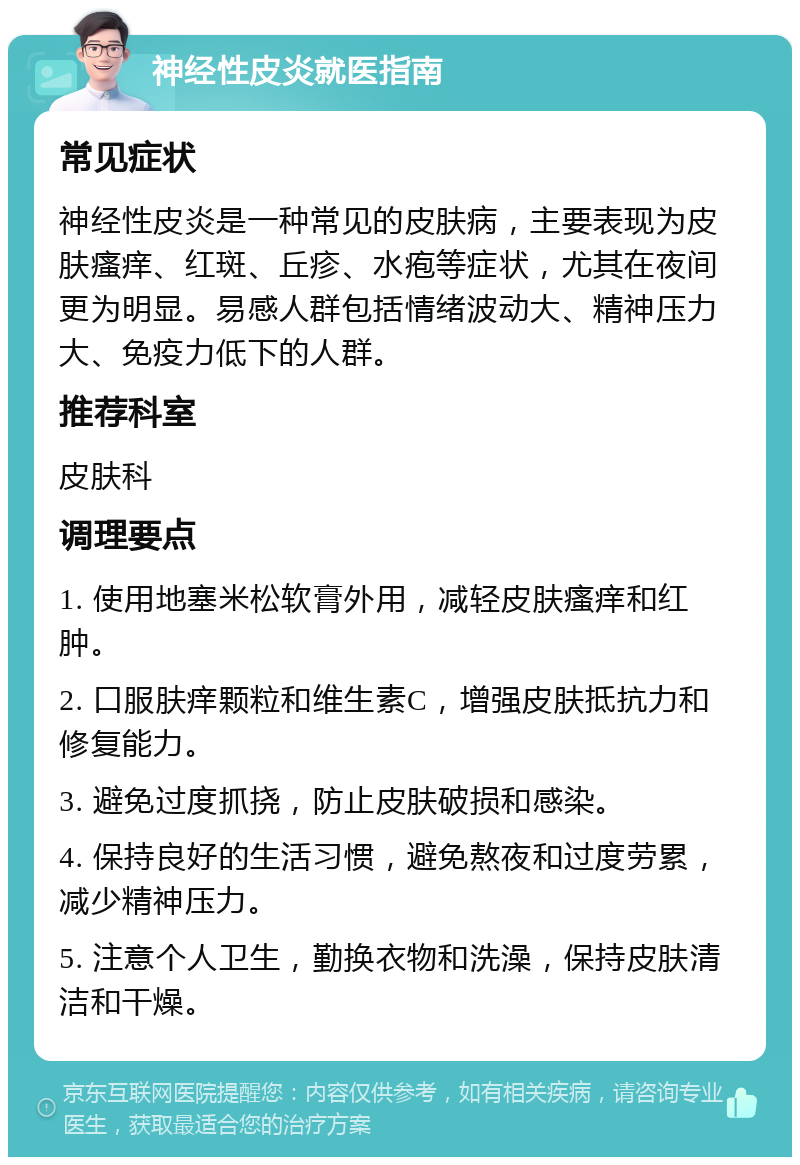 神经性皮炎就医指南 常见症状 神经性皮炎是一种常见的皮肤病，主要表现为皮肤瘙痒、红斑、丘疹、水疱等症状，尤其在夜间更为明显。易感人群包括情绪波动大、精神压力大、免疫力低下的人群。 推荐科室 皮肤科 调理要点 1. 使用地塞米松软膏外用，减轻皮肤瘙痒和红肿。 2. 口服肤痒颗粒和维生素C，增强皮肤抵抗力和修复能力。 3. 避免过度抓挠，防止皮肤破损和感染。 4. 保持良好的生活习惯，避免熬夜和过度劳累，减少精神压力。 5. 注意个人卫生，勤换衣物和洗澡，保持皮肤清洁和干燥。