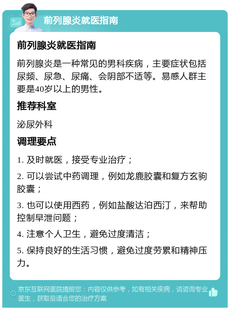 前列腺炎就医指南 前列腺炎就医指南 前列腺炎是一种常见的男科疾病，主要症状包括尿频、尿急、尿痛、会阴部不适等。易感人群主要是40岁以上的男性。 推荐科室 泌尿外科 调理要点 1. 及时就医，接受专业治疗； 2. 可以尝试中药调理，例如龙鹿胶囊和复方玄驹胶囊； 3. 也可以使用西药，例如盐酸达泊西汀，来帮助控制早泄问题； 4. 注意个人卫生，避免过度清洁； 5. 保持良好的生活习惯，避免过度劳累和精神压力。