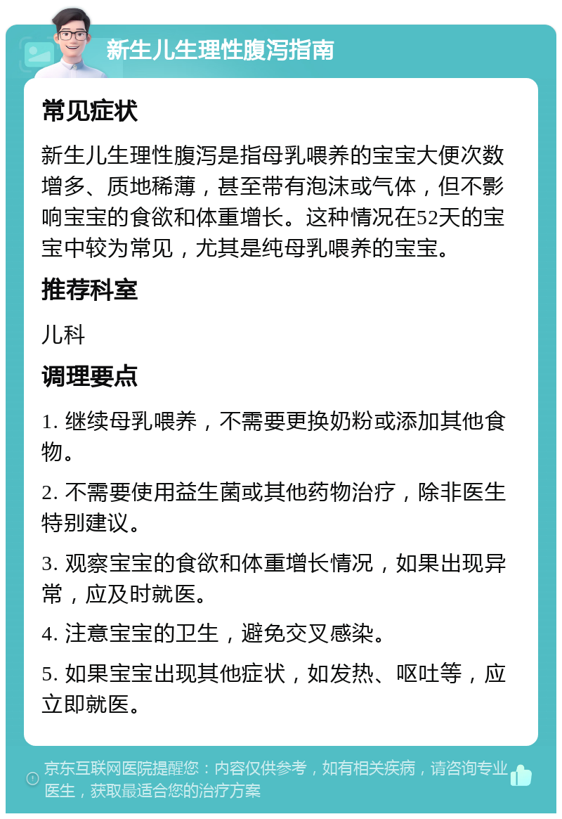 新生儿生理性腹泻指南 常见症状 新生儿生理性腹泻是指母乳喂养的宝宝大便次数增多、质地稀薄，甚至带有泡沫或气体，但不影响宝宝的食欲和体重增长。这种情况在52天的宝宝中较为常见，尤其是纯母乳喂养的宝宝。 推荐科室 儿科 调理要点 1. 继续母乳喂养，不需要更换奶粉或添加其他食物。 2. 不需要使用益生菌或其他药物治疗，除非医生特别建议。 3. 观察宝宝的食欲和体重增长情况，如果出现异常，应及时就医。 4. 注意宝宝的卫生，避免交叉感染。 5. 如果宝宝出现其他症状，如发热、呕吐等，应立即就医。