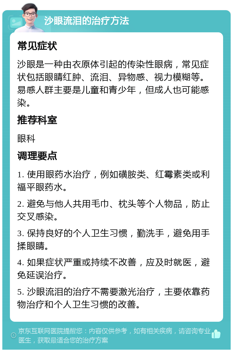 沙眼流泪的治疗方法 常见症状 沙眼是一种由衣原体引起的传染性眼病，常见症状包括眼睛红肿、流泪、异物感、视力模糊等。易感人群主要是儿童和青少年，但成人也可能感染。 推荐科室 眼科 调理要点 1. 使用眼药水治疗，例如磺胺类、红霉素类或利福平眼药水。 2. 避免与他人共用毛巾、枕头等个人物品，防止交叉感染。 3. 保持良好的个人卫生习惯，勤洗手，避免用手揉眼睛。 4. 如果症状严重或持续不改善，应及时就医，避免延误治疗。 5. 沙眼流泪的治疗不需要激光治疗，主要依靠药物治疗和个人卫生习惯的改善。