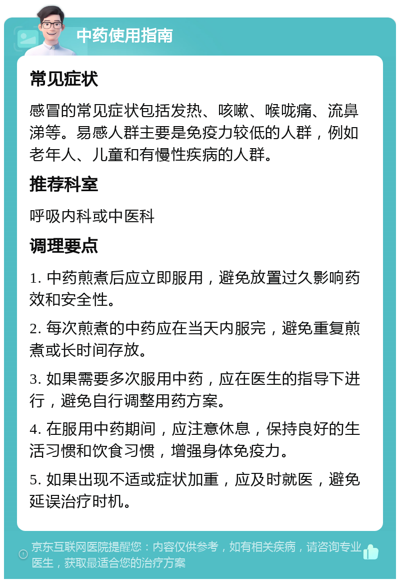 中药使用指南 常见症状 感冒的常见症状包括发热、咳嗽、喉咙痛、流鼻涕等。易感人群主要是免疫力较低的人群，例如老年人、儿童和有慢性疾病的人群。 推荐科室 呼吸内科或中医科 调理要点 1. 中药煎煮后应立即服用，避免放置过久影响药效和安全性。 2. 每次煎煮的中药应在当天内服完，避免重复煎煮或长时间存放。 3. 如果需要多次服用中药，应在医生的指导下进行，避免自行调整用药方案。 4. 在服用中药期间，应注意休息，保持良好的生活习惯和饮食习惯，增强身体免疫力。 5. 如果出现不适或症状加重，应及时就医，避免延误治疗时机。