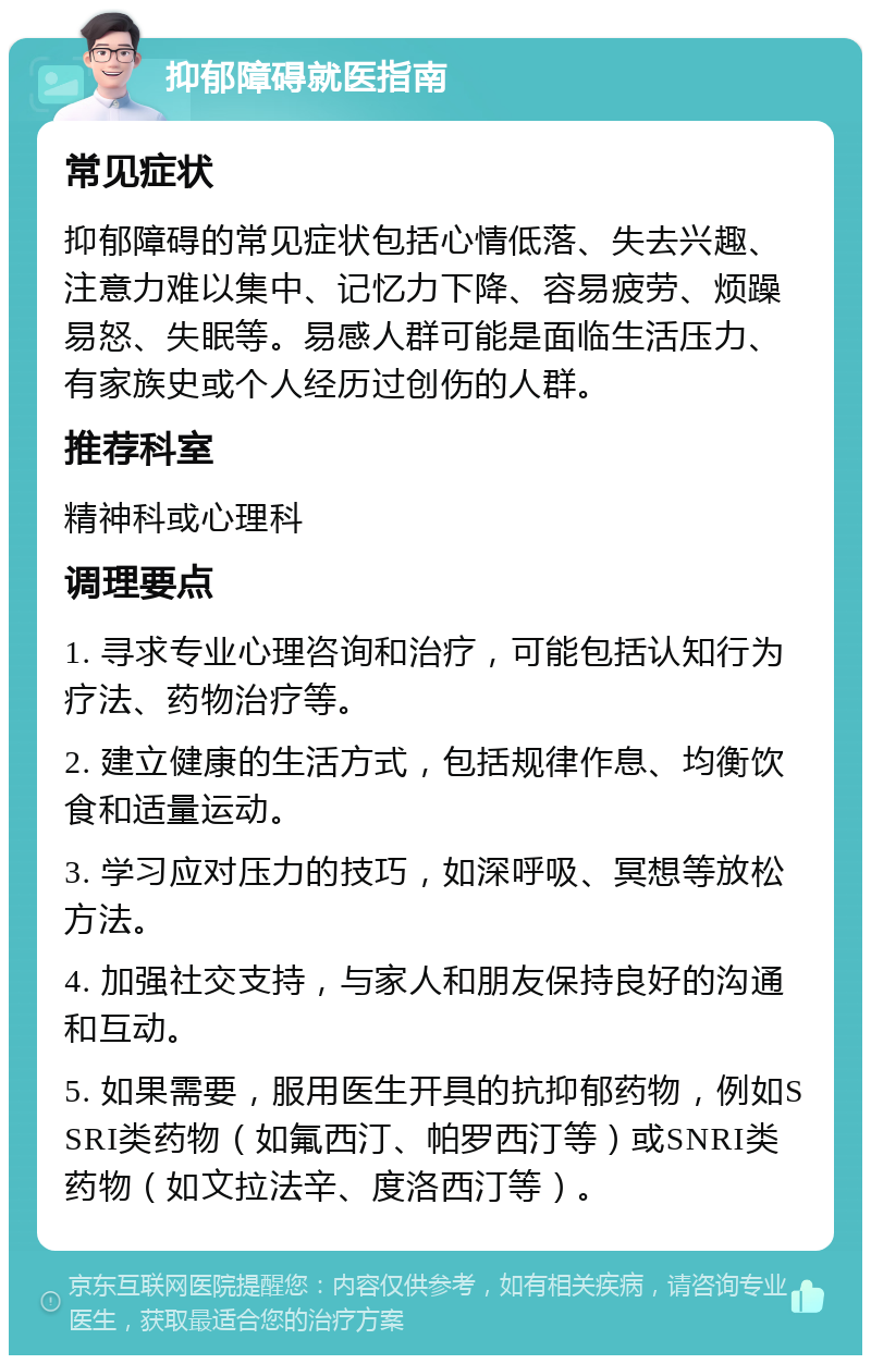 抑郁障碍就医指南 常见症状 抑郁障碍的常见症状包括心情低落、失去兴趣、注意力难以集中、记忆力下降、容易疲劳、烦躁易怒、失眠等。易感人群可能是面临生活压力、有家族史或个人经历过创伤的人群。 推荐科室 精神科或心理科 调理要点 1. 寻求专业心理咨询和治疗，可能包括认知行为疗法、药物治疗等。 2. 建立健康的生活方式，包括规律作息、均衡饮食和适量运动。 3. 学习应对压力的技巧，如深呼吸、冥想等放松方法。 4. 加强社交支持，与家人和朋友保持良好的沟通和互动。 5. 如果需要，服用医生开具的抗抑郁药物，例如SSRI类药物（如氟西汀、帕罗西汀等）或SNRI类药物（如文拉法辛、度洛西汀等）。