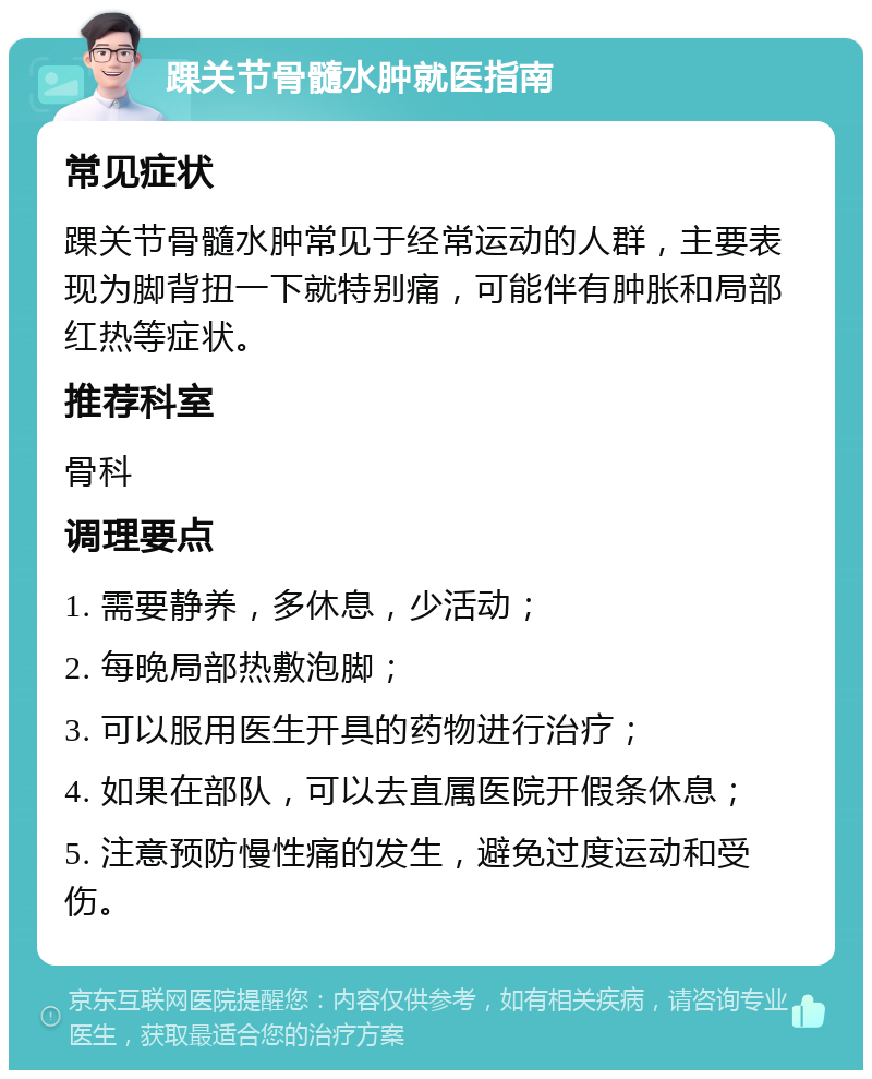 踝关节骨髓水肿就医指南 常见症状 踝关节骨髓水肿常见于经常运动的人群，主要表现为脚背扭一下就特别痛，可能伴有肿胀和局部红热等症状。 推荐科室 骨科 调理要点 1. 需要静养，多休息，少活动； 2. 每晚局部热敷泡脚； 3. 可以服用医生开具的药物进行治疗； 4. 如果在部队，可以去直属医院开假条休息； 5. 注意预防慢性痛的发生，避免过度运动和受伤。