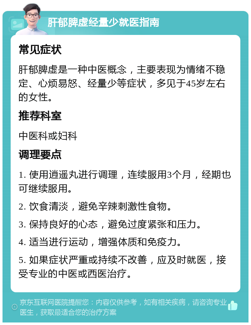 肝郁脾虚经量少就医指南 常见症状 肝郁脾虚是一种中医概念，主要表现为情绪不稳定、心烦易怒、经量少等症状，多见于45岁左右的女性。 推荐科室 中医科或妇科 调理要点 1. 使用逍遥丸进行调理，连续服用3个月，经期也可继续服用。 2. 饮食清淡，避免辛辣刺激性食物。 3. 保持良好的心态，避免过度紧张和压力。 4. 适当进行运动，增强体质和免疫力。 5. 如果症状严重或持续不改善，应及时就医，接受专业的中医或西医治疗。